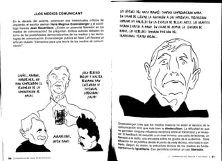 ¿LOS MEDIOS COMUNICAN?
En la década del setenta, polemizan dos intelectuales críticos de
izquierda : el escritor alemán Hans Magnus Enzensberger y el soció-
logo francés Jean Baudrillard . ¿Existe un potencial liberador en los
medios de comunicación? Se preguntan . Ambos autores debaten en
torno de las posibilidades democratizantes de los medios y las tecno-
logías de comunicación . Enzensberger publica en New Left Review un
artículo titulado "Elementos para una teoría de los medios de comuni-
cación".
Enzensberger cree que los medios masivos no están al servicio de la
comunicación sino que más bien la obstaculizan . La dificultad es que
no permiten ninguna influencia recíproca entre el transmisor y el recep-
tor. El feedback es reducido a un nivel mínimo: una carta de lectores, un
llamado a la radio, una encuesta sobre los gustos de la audiencia ... Esta
situación no se justifica desde el punto de vista técnico, sino todo lo con-
trario
. Según su visión, la estructura técnica de los medios es funda-
mentalmente igualitaria . Eso permitiría construir un uso liberador.
II - COMUNICACIÓN, MEDIOS Y SOCIEDAD 1 87
 