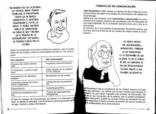 Programas descentralizados .
Conductas pasivas del consu-
midor y espectador.
Despolitización .
Movilización de las masas.
Interacción de los participan-
tes.
Aprendizaje político .
Control de propietarios priva-
dos .
Control de organizaciones
autogestivas .
Si bien los trabajos de Enzensberger se refieren a la televisión y
radio, su debate es aplicable a los fenómenos comunicacionales de
de siglo: Internet y redes informáticas .
88 ICOMUNICACIÓN PARA PRINCIPIANTES
FÁBRICA DE NO COMUNICACIÓN
Jean Baudrillard (1929), dedica un capítulo del libro Crítica de la eco-
nomía política del signo a los medios de comunicación . Allí debate con
Enzensberger .
Define a la comunicación como intercambio y reciprocidad : la comu-
nicación es el espacio recíproco de una palabra y de una respuesta, de
una responsabilidad. Es la correlación personal entre uno y otro en el
intercambio.
Al contrarío de lo que plantea Enzensberger, Baudrillard piensa que
la propia estructura técnica de los medios de masas impide la comu-
nicación .
Baudrillard toda la arquitectura de los medios masivos se funda
esa definición : los medios son los que impiden para siempre la
esta, los que hacen imposible todo proceso de intercambio . Se
de un uso monopólico de la palabra, que no puede contestarse .
' intercambio posible se da bajo formas de simulación de res-
integradas al mismo proceso de emisión (lo cual no cambia en
la unilateralidad de la comunicación) .
II - COMUNICACIÓN, MEDIOS Y SOCIEDAD
	
89
Uso represivo
	
I
	
Uso emancipador
.;,
	
Un transmisor, muchos recep-
tores.
Según Enzensberger el uso de los medios es represivo, pero el propio
desarrollo tecnológico ofrece la potencialidad de darle un uso emanci-
pador.
I
 