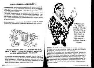 POR UNA GUERRILLA SEMIOLÓGICA
Umberto Eco es uno de los primeros teóricos de la comunicación de
masas que se ocupa del problema de la recepción de los mensajes de
los medios. En su célebre ensayo "Por un guerrilla semiológica" (1967)
rebate dos teorías en boga :
Las teorías mecánicas de la comunicación de masas que ven en la
intención del emisor el efecto ya realizado de la comunicación ; y las
que plantean la imperiosa necesidad de que la sociedad civil se orga-
nice y cambie el mensaje de los medios masivos para elevar la calidad
de la comunicación .
En contraposición a estas teorías, Eco sostiene que sólo es posible
construir una comunicación crítica desde la instancia de la recepción
.
LA (OMUNI(A(IÓN NO SE DEFINE EN LA INTENCIONALIDAD DE LA
EMISIÓN. EL MENSAJE ES INTERPRETADO DE DIVERSAS MANERAS SEGúN
LOS (ÓDIGOS QUE PONGA EN )UEGO CADA RE(EtTOR .
La propuesta de cambiar los medios supone la creencia ingenua de
poder controlar el mensaje . El mensaje sólo se dominaría como forma
vacía -plantea Eco-, porque en su recepción, cada cual lo llena con
significados acordes al modelo cultural en el que esté inserto . Por esta
razón, Eco propone aplicar una solución guerrillera :
92 I COMUNICACIÓN PARA PRINCIPIANTES
ES M(1150 LLEGAR
(ASA POR (ASA Y
O(vtAR, EN (UAL&vIER
LUGAR DEL MUNDO, LA
PRIMERA SILLA ANTE
(ADA APARATO DE
TELEVISIÓN, ANTE
(ADA TRANSISTOR 0
ANTE (ADA tÁGINA DE
PERIÓDI(0.
Para Eco, la batalla por la supervivencia del hombre, como ser res-
ponsable en la era de la cultura de masas, no se gana en la instancia
de partida de la comunicación sino en la de llegada .
Según Eco, la sociedad debe ser capaz de imaginar sistemas de
comunicación complementarios que permitan llegar a cada miembro
de la audiencia. Así es posible discutir el mensaje en el momento de la
,recepción, confrontando los códigos de llegada con los códigos de par-
tida. El universo de la comunicación de masas estaría atravesado por
grupos guerrilleros de la comunicación, que reintroducirían una dimen-
In critica en la recepción y hasta podrían revertir el significado atri-
ido por la fuente .
III - ESTUDIOS DE AUDIENCIAS
	
93
 
