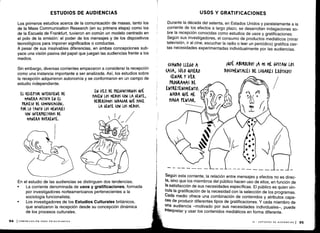 ESTUDIOS DE AUDIENCIAS
Los primeros estudios acerca de la comunicación de masas, tanto los
de la Mass Communication Research (en su primera etapa) como los
de la Escuela de Frankfurt, tuvieron en común un modelo centrado en
el polo de la emisión : el poder de los mensajes y de los dispositivos
tecnológicos para imponer significados o conductas.
A pesar de sus insalvables diferencias, en ambas concepciones sub-
yace una visión pasiva del papel que juegan las audiencias frente a los
medios.
Sin embargo, diversas corrientes empezaron a considerar la recepción
como una instancia importante a ser analizada . Así, los estudios sobre
la recepción adquirieron autonomía y se conformaron en un campo de
estudio independiente .
En el estudio de las audiencias se distinguen dos tendencias .
•
	
La corriente denominada de usos y gratificaciones, formada
por investigadores norteamericanos pertenecientes a la
sociología funcionalista;
• Los investigadores de los Estudios Culturales británicos,
que analizaron la recepción desde su concepción dinámica
de los procesos culturales .
94 1 COMUNICACIÓN PARA PRINCIPIANTES
USOS Y GRATIFICACIONES
Durante la década del setenta, en Estados Unidos y paralelamente a la
corriente de los efectos a largo plazo, se desarrollan indagaciones so-
bre la recepción conocidas como estudios de usos y gratificaciones .
Según sus investigadores, el consumo de productos mediáticos (mirar
televisión, ir al cine, escuchar la radio o leer un periódico) gratifica cier-
tas necesidades experimentadas individualmente por las audiencias.
Según esta corriente, la relación entre mensajes y efectos no es direc-
ta, sino que los miembros del público hacen uso de ellos, en función de
la satisfacción de sus necesidades específicas . El público es quien vin-
cula la gratificación de la necesidad con la selección de los programas .
Cada medio ofrece una combinación de contenidos y atributos capa-
ces de producir diferentes tipos de gratificaciones . Y cada miembro de
una audiencia -motivado por sus necesidades individuales-, puede
interpretar y usar los contenidos mediáticos en forma diferente .
III - ESTUDIOS DE AUDIENCIAS 1 95
 