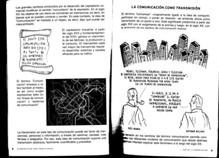 t
1
TRENES, TELÉFONOS, PERIÓDICOS, RADIO Y TELEVISIÓN
SE CONVIERTEN SU(ESIVAMENTE EN "MEDIOS DE (OM~NIUQÓN",
ES DECIR, MEDIOS PARA tASAR DE A A B. ESTE SENTIDO
DE TRANSMISIÓN PREDOMINó tOR MV(ti0 TIEMPO
EN LAS TEORÍAS DE (OMVNI(A(IÓN .
YVES WINKIN
Q
ES (I RTO, SE LE DA A
``(0MVNl(AR„ EL SENTIDO
DE TRANSMITIR, UN PROCESO
VWlDIRE((IONAL, DIFERENTE
A (OMPARTIR EN uNA
A((IÓN (OMON.
1
0
I
n
RAYMOND WILLIAMS
tensión en los sentidos del término comunicación permite com-
r los diferentes modelos de comunicación que desde distintas
finas
intentan explicar este fenómeno a lo largo del siglo XX .
I - QUÉ ES LA COMUNICACIÓN
Los grandes cambios producidos por el desarrollo del capitalismo co-
mercial modifican el sentido "comunitario" de la expresión . En el siglo
XV, los objetos de uso diario se convierten en mercancías, es decir, en
bienes que se pueden comprar y vender. En este contexto, la idea de
"Comunicación" se traslada a un objeto, es decir, algo que puede ser
intercambiado.
oj ENVI O ETA
(oMuNl(A(I5N
PARA QUEEJTEI
A L TANTO DE
LA) NOVEDADE(
DE NVEITFA ExPE -
NIaN (°MER(+AL'
El término "Comuni-
cación" empieza a re-
ferir también al medio ;
es así como surgen
expresiones tales co-
mo "líneas de comuni-
cación" o "sistemas
de comunicación" .
La transmisión en este tipo de comunicación puede ser tanto de mer-
cancías, personas o información, a través de caminos, canales, vías
férreas o telégrafos . Por eso, esta idea de comunicación supone una
transmisión abstracta, fácilmente cuantificable y previsible .
El capitalismo industrial, a partir
del siglo XVII y fundamentalmen-
te del XVIII, genera un crecimien-
to de las fábricas, la producción y
el consumo. El intercambio cada
vez mayor de mercancías requie-
re desarrollar sistemas y canales
eficaces para su tráfico .
LA COMUNICACIÓN COMO TRANSMISIÓN
El término "comunicar" -originalmente ligado a la idea de compartir,
participar en común, o poner en relación- se entiende ahora como
transmisión de un punto a otro . Este significado predomina a partir del
siglo XIX con el surgimiento de la prensa y luego, en el siglo XX, con
la anarieión de Ins medins de cnmunirerión masiva.
 