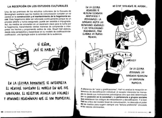 S
0
01
i /
í1MBÉ(ILES!
A diferencia de "usos y gratificaciones", Hall no analiza la recepción en
términos de decodificación individual : el receptor interpreta los mensa-
jes no desde sus motivaciones psicológicas sino que está determinado
por su posición en la sociedad y la pertenencia a grupos sociales
que establecen los códigos de interpretación y decodificación . Y si bien
Hall es crítico del modelo lineal de comunicación, no descuida el poder
de los medios para sugerir siempre una "lectura preferente" vinculada
a los valores dominantes .
III - ESTUDIOS DE AUDIENCIAS 1 99
LA RECEPCIÓN EN LOS ESTUDIOS CULTURALES
Una de las premisas de los estudios culturales de la Escuela de
Birmingham sostiene que los medios de comunicación cumplen un rol
central en la construcción y el mantenimiento de la hegemonía so-
cial. Esta hegemonía debe ser reforzada continuamente porque es un
proceso abierto y nunca asegurado ; puede ser resistida e impugnada .
Así, los medios se convierten en un escenario clave para la lucha por
la hegemonía; transmitiendo ciertas maneras de comprender e inter-
pretar los hechos y proponiendo estilos de vida . Stuart Hall elabora,
desde esta perspectiva y basándose en su modelo de codificación/de-
codificación, una tipología sobre la actividad de la audiencia .
98 ICOMUNICACIÓN PARA PRINCIPIANTES
EN LA LE(rVRA
NEGOCIADA SE
MEZCLAN ELEMENTOS
ADAtTATIVOS Y
OfOSI(IONALES. LA
AUDIE IA A(EtTA LAS
DEFINI(10NES GENERALES
Y LAS TOTALIZA(IONES
UEGEMÓNI(AS, tERO
ELABORA SUS tKOrIAS
(REMISAS.
o
I
NO ESTOY TOTALMENTE DE A(UERDo ...
 