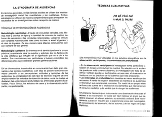 LA ETNOGRAFÍA DE AUDIENCIAS
En términos generales, en las ciencias sociales se utilizan dos técnicas
de investigación social: las cuantitativas y las cualitativas. Ambas
estrategias se utilizan de manera complementaria para enriquecer los
resultados de las investigaciones sobre recepción de medios .
TÉCNICAS DE INVESTIGACIÓN DE AUDIENCIAS
Metodología cuantitativa : A través de encuestas cerradas, esta téc-
nica mide y clasifica los tipos y la cantidad de consumo de medios, las
horas de exposición y las conductas relacionadas . Luego las vincula
con variables macrosociales tales como la clase, la edad, el género y
el nivel de ingresos. De esa manera saca algunas conclusiones que
son siempre de tipo general .
Metodología cualitativa : Se interesa en el sentido que tiene la propia
práctica y experiencia para los sujetos ; y además, por los factores de
la vida cotidiana que influyen en el significado que se le da a los
medios. Sus conclusiones son particulares y buscan profundizar las
diferencias antes que establecer grandes generalizaciones .
En los últimos años, los estudios en comunicación han dado gran rele-
vancia a las técnicas cualitativas . Con ellas es posible acercarse con
mayor precisión a las percepciones, actitudes y opiniones de las
audiencias. La complejidad de este tipo de técnicas requiere de una
amplia variedad de métodos de obtención de datos, entre los cuales se
destacan: las entrevistas en profundidad, las entrevistas grupales foca-
¡izadas, Focus Group, los estudios de casos y la observación partici-
pante y no participante .
ICOMUNICACIÓN PARA PRINCIPIANTES
TÉCNICAS CUALITATIVAS
IPo& &uÉ VIENE AQUÍ
A MIRAR El PARTIDO?
Dos herramientas muy utilizadas en los estudios etnográficos son la
observación participante y las entrevistas en profundidad.
• En la observación participante el investigador forma parte de la si-
tuación en la que se consumen los medios . Su relación con la audien-
cia puede ser más o menos distante y el investigador sólo trata de ob-
servar. También puede ser participativa, en ese caso, el observador se
involucra con las prácticas de la audiencia que está analizando .
• Las entrevistas en profundidad son muestras en menor escala que las
encuestas. A través de un guión establecido se incentiva a las audiencias
a reconstruir sus experiencias concretas . Por medio de su propio relato
se busca dar cuenta de la totalidad de los elementos que intervienen en
el consumo mediático y del sentido que le otorgan las audiencias .
Un problema frecuente para instrumentar una observación directa es el
acceso a los escenarios: no suele ser fácil ingresar al grupo que se
quiere observar, sin alterar, además, su actividad cotidiana . Este incon-
veniente puede ser resuelto por la experiencia previa del investigador,
el conocimiento del escenario, de los actores y de las reglas de juego
implícitas.
 