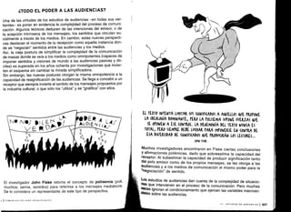 ¿TODO EL PODER A LAS AUDIENCIAS?
Una de las virtudes de los estudios de audiencias -en todas sus ver-
tientes- es poner en evidencia la complejidad del proceso de comuni-
cación. Algunos teóricos deducen de las intenciones del emisor, o de
la acepción intrínseca de los mensajes, los sentidos que circulan so-
cialmente a través de los medios . En cambio, estas nuevas perspecti-
vas destacan el momento de la recepción como aquella instancia don-
de se "negocian" sentidos entre las audiencias y los medios .
Así, la vieja postura de simplificar la complejidad de la comunicación
de masas donde se veía a los medios como omnipotentes (capaces de
imponer sentidos y visiones de mundo a las audiencias pasivas y dó-
ciles) es superada en los años ochenta por investigaciones que invier-
ten el esquema sin cambiar la mirada simplificadora .
Sin embargo, las nuevas posturas otorgan la misma omnipotencia a la
capacidad de resignificación de las audiencias. Se llega a concebir a un
receptor que siempre invierte el sentido de los mensajes propuestos por
la industria cultural, o que sólo los "utiliza" y se "gratifica" con ellos .
El investigador John Fiske retorna el concepto de polisemia (poli,
muchos; semia, sentidos) para referirse a los mensajes mediáticos .
Se lo considera un representante de este tipo de perspectiva .
', ICOMUNICACIÓN PARA PRINCIPIANTES
EL TEXTO INTENTA LIMITAR SUS SIGNIFICADOS A AAUELLOS VE PROPONE
LA IDEOLOGÍA DOMINANTE, PERO LA POLISEMIA SUPONE FUERZAS QUE
SE OPONEN A ESE (ONT OL. LA iE4EMONÍA DEL TEXTO NUNCA ES
TOTAL, PERO SIEMPRE DEBE LUNAR PARA IMPONERSE EN (ONTRA DE
ESA DIVERSIDAD DE SIGNIFKADOS QWE PRODu(IRÁN LOS LE(TORES ...
JOHN FISKE
Muchos investigadores encontraron en Fiske ciertas conclusiones
y afirmaciones polémicas, dado que sobreestima la capacidad del
receptor . Al subestimar la capacidad de producir significación tanto
del polo emisor como de los propios mensajes, se les otorga a las
audiencias y a los medios de comunicación el mismo poder para la
"negociación" de sentido .
Los estudios de audiencias dan cuenta de la complejidad de situacio-
nes que intervienen en el proceso de la comunicación . Pero muchas
veces ignoran el condicionamiento que ejercen las variables macroso-
< jales sobre las audiencias .
 