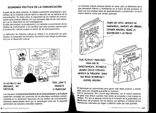 ECONOMÍA POLÍTICA DE LA COMUNICACIÓN
A partir de los años ochenta, el notable crecimiento empresarial y eco-
nómico de la industria cultural llamó la atención de los teóricos de la
comunicación . En estos años, la capacidad de los medios de comuni-
cación para producir efectos con sus mensajes deja de ser una sorpre-
sa y ya no deslumbra en los investigadores .
El salto tecnológico, la privatización y la creciente concentración de los
medios de comunicación y los cambios que este proceso supuso para
la producción cultural ocupan el centro de las preocupaciones .
La definición de industria cultural se refiere a su producción en gran
escala y la búsqueda del beneficio económico que relega la preocupa-
ción por el desarrollo cultural .
LA CULTURA ES UNA
	
PERO, l(ÓMO SE
MER(AN(ÍA ... MUY
	
ORGANIZA
PARTI(ULAR.
	
SU PRODU((IÓNT
Los estudios de Economía Política de la Comunicación y la Cultura
pretenden remediar las carencias de los abordajes centrados exclusi-
vamente en la dimensión discursiva de los medios de comunicación,
prácticas desarrolladas tanto por la semiología como por la segunda
generación de estudios culturales ingleses .
)8 1COMUNICACIÓN PARA PRINCIPIANTES
La industria cultural produce bienes en serie, pero (a diferencia de lo
que pensaban Adorno y Horkheimer en el inicio de ese proceso), lo
hace con sus propias leyes de estandarización y producción : no es lo
mismo fabricar autos que vender películas .
FILME MOLAS TAVILLEXA5,
HAGA (INE DE
ENTRETENIMIENTO, DESARROLLE
WNDES EFE(TOS ESPECIALES.
INVIERTA EN PUBU(IDA) , rEN6A
UNA BUENA DISTRIBUCIÓN Y
ACAPARE MERCADOS .
El fabricante de automóviles para ganar más debe producir y vender
más; para eso necesita aumentar la inversión .
Con la mercancía "film" ocurre algo diferente : con el mismo producto
se gana más dinero cuantas más veces se proyecte y más copias se
vendan . Por eso el aspecto central es la inversión en la publicidad y la
distribución del producto. Así se explica, por ejemplo, el énfasis de las
mercancías culturales por llegar a públicos cada vez más grandes .
VENDA MÁS AUTOS INVIERTA EN
MAQUINARIAS, (ONTRATE MÁS OBREROS,
EXPANDA MERCADOS, MEJORE LA
RENTABILIDAD Y LOS PRECIOS .
IV - ECONOMÍA POLÍTICA DE LA COMUNICACIÓN 1 1o9
 