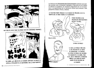 I
0
ao
DALLAS SMYTHE
II
I,
UNA
SERIE DE AUTOS TIENE UN NúME&0 FINITO DE (OMPRADORES PROBABLES .
EN (AMBIO, jEL OBJETIVO DE LAS GRANDES INDUSTRIAS (ULTURALES ES
(APTA& LA TOTALIDAD DE LOS (ONSUMIDO&ES (ON El MISMO 'RODU(TO!!
110 ICOMUNICACIÓN PARA PRINCIPIANTES
Los teóricos de la Economía de la Comunicación sostienen que quie-
nes estudian sólo la dimensión ideológica y discursiva de los medios
no abarcan el problema . Es necesario preguntarse por el rol econó-
mico y la especificidad de la mercancía cultural que producen . Esta
perspectiva desata críticas y debates .
LA TELEVISIÓN VENDE AUDIENCIAS A LAS AGENCIAS DE PVBII(IDAD, ESE ES EL
PRODU(TO AVE LOS MEDIOS VENDEN A LOS ANUNOANTES .
USTEDES DESCUIDAN EL ROL
IDEOLÓGKO,DE GRAN RELEVANCIA
PoLÍTI(A Y (ULTURgL.
ESTUDIOS (ULTURALES
ES CIERTO, NO PODEMOS SUBESTIMAR
EL Rol IDEOLÓ6 O DE Los MEDIOS
DE COMUNICACIÓN, SI LO NA(EMOS,
LOS ESTUDIOS (ULTURALES NOS A(USARÁN
DE E(ONOMI(ISTAS. EN (AMBIO, PARA
ELLOS, SÓLO ES IMPORTANTE LA DIMENSIÓN
SIMBÓLICA . ¡NO TIENEN EN (VENTA
NINGÚN Tiro n RELACIÓN (ON
LA ECONOMÍA!
IV - ECONOMÍA POLÍTICA DE LA COMUNICACIÓN I 111
 