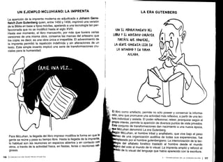 116
UN EJEMPLO MCLUHIANO : LA IMPRENTA
La aparición de la imprenta moderna es adjudicada a Johann Gens-
fleich Zum Gutenberg quien, entre 1450 y 1456, imprimió una versión
de la Biblia en base a tipos móviles, apelando a una tecnología tan per-
feccionada que no se modificó hasta el siglo XVIII .
Hasta ese momento, el libro manuscrito, por más que tuviera varias
versiones de una misma obra, conserva las marcas del artesano que
los copia; es decir, es una obra única e irrepetible . El advenimiento de
la imprenta permitió la repetición indefinida y sin alteraciones de un
texto. Este simple invento implicó una serie de transformaciones cru-
ciales para la humanidad .
Para McLuhan, la llegada del libro impreso modifica la forma en que la
gente se reúne y pasa su tiempo libre. Hasta la llegada de la imprenta,
lo habitual son las reuniones en espacios abiertos y en contacto con
otros, a través de la actividad física, en fiestas, ferias o reuniones reli-
giosas.
(COMUNICACIÓN PARA PRINCIPIANTES
(ON EL ABARATAMIENTO DEL
LIBRO Y El NOVEDOSO (ARÁ(TER
fO JÁTIL &VE ~VIERE,
LA GENTE (OMIENZA LEER EN
LA INTIMIDAD Y EN FORMA
AISLADA.
LA ERA GUTENBERG
El libro como artefacto, permite no sólo poseer y conservar la informa-
ción, sino que promueve una actividad más reflexiva, a partir de una lec-
tura individual y aislada. El poder reflexionar, releer, jerarquizar según el
propio interés, permite la aparición de diversos puntos de vista privados.
Este conjunto de transformaciones dan nacimiento a una nueva época,
que McLuhan denominó La era Gutenberg .
gún McLuhan, el hombre tribal y analfabeto, que vive bajo el peso
nso de una organización auditiva de todas sus experiencias, fue
mplazado por el hombre gutenbergiano . La interiorización de la tec-
la del alfabeto fonético trasladó al hombre desde el mundo
ico del oído al mundo de lo visual . La imprenta amplió y reforzó el
do de lo visual del lenguaje que había aparecido con la escritura .
V - TECNOLOGÍAS DE LA COMUNICACIÓN 1 117
 