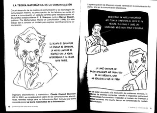 NECESITAMOS UN MODELO MATEMÁTICO
QUE PERMITA (UANTIFI(AK EL (OSTO DE UN
MENSAJE TELEFÓNICO Y LOGKE LAS
(ONDI(IONES NECESARIAS tAKA Su EFI(A(IA .
P1.
¡SI LOGRÉ (ONSTRUIK UN
	
/01
RATÓN INTELIGENTE QUE SALGA SÓLO
	
1
DE UN LARKINTO, (ÓMO
NO REALIZAR Lo &VE ME PIDEN!
r de
estar vinculado a la resolución de problemas técnicos, in-
'res de distintas corrientes -desde la lingüística estructural
sociología funcionalista- trasladan el modelo de
Shannon aas humanas
. Por mucho tiempo es considerado EL modelo
unicación .
r
I - QUÉ ES LA COMUNICACIÓN
	
11
LA TEORÍA MATEMÁTICA DE LA COMUNICACIÓN
Con el desarrollo de los medios de comunicación y las tecnologías de
comunicación masiva, la preocupación de los teóricos se centra en
darle a la comunicación un estatuto científico para estudiarla como tal .
El científico estadounidense C. E. Shannon, junto a Warren Weaver,
publican The Mathematical Theory of Comunication (1948) . En este
trabajo dan a conocer un modelo para explicar científicamente la co-
municación .
EL DESAFÍO ES EN(ONTKAK
LA MANERA DE (OMUNI(AK
LA MAYOK (ANTIDAD DE
MENSA)ES (014 LA MLNOK
INTEKFEKEN(IA Y AL MENOK
(0ST0 POSIBLE.
Ingeniero electrotécnico y matemático, Claude Elwood Shannon
(1916- 2001) es considerado el padre de las comunicaciones electró-
nicas. Mientras trabaja para los Laboratorios Bell, formula una teoría
conocida como La teoría matemática de la Información .
La preocupación de Shannon no está centrada en la comunicación hu-
mana, sino en la comunicación electrónica .
 