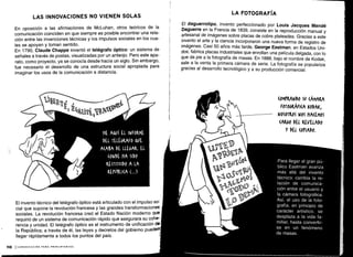 Para llegar al gran pú-
blico Eastman avanza
más allá del invento
técnico: cambia la re-
lación de comunica-
ción entre el usuario y
la cámara fotográfica .
Así, el uso de la foto-
grafía, en principio de
carácter artístico, se
desplaza a la vida fa-
miliar, hasta convertir-
se en un fenómeno
de masas.
'a
%AW
n
ME A&VÍ EL INFORME
DEL TELÉGRAFO QVE
AMA DL LLEGAR. EL
(ONDE HA SIDO
KESTITVIDO A LA
KEPúBLl(A ( . . .)
118
LAS INNOVACIONES NO VIENEN SOLAS
En oposición a las afirmaciones de McLuhan, otros teóricos de la
comunicación coinciden en que siempre es posible encontrar una rela-
ción entre las invenciones técnicas y los impulsos sociales en los cua-
les se apoyan y toman sentido .
En 1790, Claude Chappe inventó el telégrafo óptico: un sistema de
señales a través de postas, visualizadas por un anteojo . Pero este apa-
rato, como proyecto, ya se conocía desde hacía un siglo. Sin embargo,
fue necesario el desarrollo de una estructura social apropiada para
imaginar los usos de la comunicación a distancia.
El invento técnico del telégrafo óptico está articulado con el impulso so-
cial que supone la revolución francesa y las grandes transformaciones
sociales . La revolución francesa creó el Estado Nación moderno que
requirió de un sistema de comunicación rápido que asegurara su cohe-
rencia y unidad . El telégrafo óptico es el instrumento de unificación de
la República; a través de él, las leyes y decretos del gobierno puede
llegar rápidamente a todos los puntos del país .
1 COMUNICACIÓN PARA PRINCIPIANTES
LA FOTOGRAFÍA
El daguerrotipo, invento perfeccionado por Louis Jacques Mandé
Daguerre en la Francia de 1839, consiste en la reproducción manual y
artesanal de imágenes sobre placas de cobre plateadas . Gracias a este
invento el arte y la ciencia incorporaron una nueva forma de registro de
imágenes. Casi 50 años más tarde, George Eastman, en Estados Uni-
dos, fabrica placas industriales que enrollan una película delgada, con lo
que da pie a la fotografía de masas . En 1888, bajo el nombre de Kodak,
sale a la venta la primera cámara de serie . La fotografía se populariza
gracias al desarrollo tecnológico y a su producción comercial.
(01IMANDO Su (ÁMALA
FOTOGKAFI(A KODAK,
NOS0TKOS NOS NACEMOS
(ALGO DEL REVELADO
Y DEL (OPIADO .
 