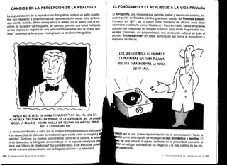 CAMBIOS EN LA PERCEPCIÓN DE LA REALIDAD
La popularización de la reproducción fotográfica produjo un salto cualita-
tivo con respecto a otras formas de representación visual . Una pintura,
aun siendo realista, difiere de aquello que refleja, por el "estilo" que le im-
prime de su autor . La fotografía, en cambio, permite que la luz reflejada
en los objetos se registre en una película fotosensible : así `la propia rea-
lidad" atraviesa la lente y se impregna en la emulsión fotográfica .
AQUELLO QUE SE VE EN LA IMAGEN FOTOGRÁFICA "ESTÁ AHÍ, TAL (OMO ES" .
AL IMITAR LA rER(Er(IÓN DEL 0)0 HUMANO, DA LA SENSACIÓN DE QUE LA IMAGEN
REFLEJA LA REALIDAD , MUESTRA AQUELLO QUE VERÍAMOS (ON NUESTROS PROPIOS
OJOS, SI ESTUVIÉRAMOS AHÍ.
La revolución llevada a cabo ponla imagen fotográfica estuvo vinculada
a su capacidad de disimular la mediación que existe entre la imagen y 1
realidad . Tanto en los medios periodísticos como en la ciencia, el arte
otros discursos, la fotografía se constituye en el soporte ideal para p
ducir ese "efecto de objetividad" tan característico . Este efecto se pot
cia de manera extraordinaria con la llegada del cine y la televisión .
120 1 COMUNICACIÓN PARA PRINCIPIANTES
EL FONÓGRAFO Y EL REPLIEGUE A LA VIDA PRIVADA
El fonógrafo, una máquina que permite grabar y reproducir sonidos, es-
tuvo a punto en Estados Unidos gracias al trabajo de Thomas Edison.
Primero, en 1877, se lo utilizó como máquina de oficina, para dejar
mensajes o utilizarlo como "dictáfono" . Pero en 1890, varias empresas
colocan las máquinas en lugares públicos para emitir fragmentos mu-
sicales; crean así, sin proponérselo, una revolución cultural en todo el
mundo. Emile Berliner, en 1888, termina de dar forma al gramófono o
máquina de discos .
ESTE INVENTO SUS(A EL (ONFORT Y
LA PRIVA(IDAD &VE TODA PERSONA
NECESITA PARA DISFRUTAR LA MÚSICA
EN Su (ASA .
resiste así a una nueva representación de la comunicación . Tanto la
fía como el fonógrafo se repliegan al uso doméstico y familiar . El
de vida privada burgués, centrado en la privacidad, convierte al
en un refugio, apartado de los negocios y la vida pública de las ciu-
masificadas.
V- TECNOLOGÍAS DE LA COMUNICACIÓN
1 121
 