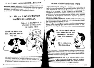 EL TELÉFONO Y LA SOCIABILIDAD A DISTANCIA
Alexander Graham Bell patenta el teléfono (1876) pensando en sus
usos comerciales y profesionales . Lentamente el teléfono se expande
a toda a la actividad económica y, a partir de los inicios del siglo XX,
al uso privado, como medio de sociabilidad a distancia .
EN El. AÑ0 lato SE INTENTA TRANSMITIK
(ON(I RTOS TELEFÓNI(AMENTE
(REO QUE ESTE APARATO PUEDE
SERVIR PARA LLAMAR A QUIENES
VIVEN LE)OS ...
L
	
tras ansformaciones en las ciudades y el desarrollo de los suburb
convierte al teléfono en un instrumento reactivador de la sociabilidad,
que permite la comunicación a distancia . Cuando la familia y los am
se dispersan, el teléfono compensa la pérdida de un entorno compa
122 I COMUNICACIÓN PARA PRINCIPIANTES
rERO... 1140 ES ME)OR rKESEN(IAR LOS
ESPE(TÁ(ULOS Í0N TODA LA GENTET
1SEK rARTE DEL r0BLI(0T
MEDIOS DE COMUNICACIÓN DE MASAS
Al igual que el telégrafo, la fotografía o el teléfono, un medio masivo no
nace sólo cuando se desarrolla un nuevo tipo de objeto técnico o se in-
venta el aparato de comunicación . Su aparición y popularización de-
penden de las demandas y los usos sociales que se hacen de él .
Un medio de comunicación se define entonces por la relación entre las
posibilidades técnicas, las representaciones sociales acerca de ellas y
la constitución de una relación particular con el público . Ejemplos de
esto son el cine y la radio .
Otra vez, es Thomas Edison quien, en 1891, patenta en Estados Unidos
el cinetoscopio, un aparato que permite mirar individualmente imáge-
nes en movimiento, a través de un visor.
Sin embargo, las investigaciones para proyectar imágenes para un
público mayor continúan hasta que los hermanos Lumiere, en 1895,
patentan el cinematógrafo . Crean así un nuevo medio de comunicación .
AUE FÁCIL SUrERAMOS EL INVENTO!
AhORA PODEMOS rKOYE(TAR A uy
PÚBLICO MASIVO Y DEDI(AIWOS A
RODAR rLLÍ(ULAS POPULARES .
iESE VA A SER NUESTRO
VERDADERO INVENTO!
el cinetoscopio y el cinematógrafo no hay tanto un salto tecnoló-
como una nueva concepción, una relación diferente con el públi-
Proyección colectiva que dará nacimiento a una de las máquinas
municar más exitosas del siglo XX,
los historiadores del cine, en las películas de los Lumiere
entran los gérmenes de un lenguaje nuevo : la narración
Ográfica. Nace un medio y un arte, que pronto encontrará
lentos para transformarse en una gran industria.
V - TECNOLOGÍAS DE LA COMUNICACIÓN 1123
 