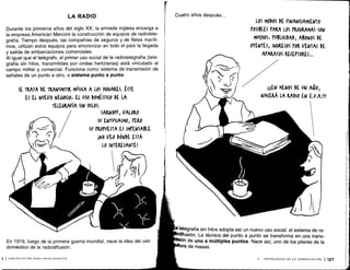 LA RADIO
Durante los primeros años del siglo XX, la armada inglesa encarga a
la empresa American Marconi la construcción de equipos de radiotele-
grafía. Tiempo después, las compañías de seguros y de fletes maríti-
mos, utilizan estos equipos para sincronizar en todo el país la llegada
y salida de embarcaciones comerciales .
Al igual que el telégrafo, el primer uso social de la radiotelegrafía (tele-
grafía sin hilos, transmitidas por ondas hertzianas) está vinculado al
campo militar y comercial . Funciona como sistema de transmisión de
señales de un punto a otro, o sistema punto a punto .
SE TRATA DE TRANSMITIR MÚSI(A A LOS ISOGAKES . ÉSTE
ES EL NUEVO NEGO(I01 EL USO DOMÉSTICO DE LA
TELEGRAFÍA SIN KILOS.
SARNOFF, VALORO
SU ENTUSIASMO, PERO
SU PROPUESTA ES IMPENSABLE
íNO VEO DóNDE ESTÁ
10 INTERESANTE!
En 1916, luego de la primera guerra mundial, nace la idea del uso
doméstico de la radiodifusión .
j 1 COMUNICACIÓN PARA PRINCIPIANTES
Cuatro años después . . .
LOS MODOS DE FINANCIAMIENTO
POSIBLES PARA LOS PROGRAMAS Soy
MU(fOS+ PUBLICIDAD, ABONOS DE
OYENTES, INGRESOS POR VENTAS DE
APARATOS PE(EPrORES ...
íüEN MENOS DE UN AÑO,
NACERÁ LA RADIO EN E.U.A!!ffl
telegrafía sin hilos adopta así un nuevo uso social : el sistema de ra-
ifusión . La técnica del punto a punto se transforma en una trans
ón de uno a múltiples puntos . Nace así, uno de los pilares de la
ra de masas.
V - TECNOLOGÍAS DE LA COMUNICACIÓN 1 127
 