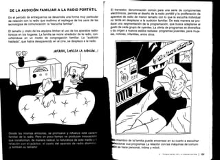 ~ MY
Desde las mismas emisoras, se promueve y refuerza este carácte
familiar de la radio . Pero en poco tiempo se producen innovaciones
que transforman, de manera radical, la naturaleza de este medio y s
relación con el público : el costo del aparato de radio disminu,,
¡y también su tamaño!
F ~ slrw-slrw-
ÍU
1
DE LA AUDICIÓN FAMILIAR A LA RADIO PORTÁTIL
En el período de entreguerras se desarrolla una forma muy particular
de relación con la radio que reafirma el repliegue de los usos de las
tecnologías de comunicación : la "escucha familiar" .
El tamaño y costo de los equipos limitan el uso de los aparatos radio-
fónicos en los hogares . La familia se reúne alrededor de la radio, con-
virtiéndose en un medio de congregación familiar. La "audición
hablada", que había desaparecido en el cine, se desplaza a la radio .
íopUEKIDA, EMrIEZA LA AUDIQÓN...!
El transistor, denominación común para una serie de componentes
electrónicos, permite el diseño de la radio portátil y la proliferación de
aparatos de radio de menor tamaño con lo que la escucha individual
no tarda en desplazar a la audición familiar . De esta manera se pro-
duce una segmentación de la programación, que busca adaptarse al
gusto de cada grupo de oyentes. La oferta de programas se diversifica
y da origen a nuevos estilos radiales : programas juveniles, para muje-
res, noticias, infantiles, entre otros .
a miembro de la familia puede encerrase en su cuarto a escuchar
eccionar sus programas La relación con las máquinas de comuni-
n se hace personal, íntima y móvil .
V - TECNOLOGÍAS DE LA COMUNICACIÓN 1 131
 