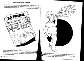 E
y
'JN,o
19
11
V.
VI -
EL DISCURSO DE LA INFORMACIÓN
1 133
HISTORIA DE LA PRENSA
Las sociedades modernas han incorporado como "natural" la lectura
matutina de los periódicos. Sin embargo, la prensa escrita, tal cual hoy
se la conoce sufrió grandes transformaciones a lo largo de su historia
.
El gran desarrollo de la prensa gráfica en el siglo XX tiene una larga ;
historia vinculada no sólo con necesidades sociales y comerciale
sino también con el desarrollo tecnológico, las urbanizaciones y I
políticas industrialistas
132 ICOMUNICACIÓN PARA PRINCIPIANTES
 