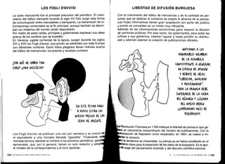 LOS FOGLI D'AVVISI
La carta manuscrita fue el principal precursor del periódico . El creci-
miento del tráfico mercantil durante el siglo XV hizo surgir esta forma
de comunicación entre mercaderes y banqueros . La transmisión de in-
formaciones comerciales es el fin principal, aunque también se descri-
ban los misterios del mundo recién descubierto.
Por medio de estas cartas, príncipes y gobernantes expresan sus ideas
acerca de los cambios que se suceden .
En Venecia, capital comercial de la época, surgen durante los siglos
XVI y XVII los Fogli d'awisi, que pronto se extienden por toda Europa
con diferentes nombres. Estos folios plegados llevan noticias acerca
del tráfico de mercancías, los precios y sucesos curiosos .
1POR &ut ME (OBRA TAN
(ARO? ¡¡UNA GAZZETA!!
134 ICOMUNICACIÓN PARA PRINCIPIANTES
EN ESTE ÚLTIMO FOGLI
D'AWISI ESTÁN LOS
NUEVOS PRECIOS DE LAS
SEDAS DE ORIENTE.
Los Fogli d'avvisi se publican una vez por semana y su precio es
el equivalente a una moneda llamada "gazzetta" . Finalmente es
moneda termina dándole el nombre a los primeros periódicos, gace
semanales, que, por lo general, tienen un solo redactor y adopt
el modelo de la correspondencia y el tono epistolar.
LIBERTAD DE DIFUSIÓN BURGUESA
Con el crecimiento del tráfico de mercancías y de la cantidad de per-
sonas que se dedican al comercio se amplía el alcance de la prensa .
Las hojas informativas tienen gran aceptación por parte del público
y pronto se convierten en un medio muy influyente .
Además de las informaciones económicas gana espacio la difusión
de opiniones políticas . Por esta razón, los gobernantes, para evitar las
críticas a sus gobiernos, intentan regular y hasta prohibir su distribu-
ción y ademán alientan la creación de publicaciones oficiales .
INVITAMOS A LOS
HONORABLES MIEMBROS
DE LA ASAMBLEA
(ONSTITUYENTE A GENERAR
UN ESPACIO DE OPINIÓN
Y DEBATE DE IDEAS.
"LIBERTAD, IGUALDAD
Y FRATERNIDAD" .
TODA LA FRANCIA ME
ENTERARSE DE LA (AÍDA
DEL RÉGIMEN Y LLEGADA
DEL NUEVO ORDEN
¡¡!IMPRIMAMOS MILES DE
PERI651(05111
ta Revolución Francesa en 1789 instituye la libertad de prensa lo que ge-
ra un crecimiento extraordinario del número de publicaciones . Con la
ización de Napoleón como emperador, en 1804, se vuelve a im-
tar la censura.
la tendencia es irreversible . La prensa ya se había constituido en el
ento clave para la expansión de las ideas de la burguesía . Es la épo-
de auge del pensamiento ilustrado y del discurso científico-racional .
VI - EL DISCURSO DE LA INFORMACIÓN 1135
 
