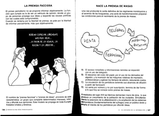 DEBEMOS EXPRESAR LIBREMENTE
NUESTRAS IDEAS . . .
A FAVOR DE LA (IEN(IA, LA
RAZÓN Y LA LIBERTAD ...
l
VENTA
TELEGR4Fo
FE RRo(,-q RRIL
MAQUI N4Y
ROTAT IvPf
LA PRENSA FACCIOSA
El primer periodismo no se propone informar objetivamente. La fun-
ción que cumple es la de ser un vehículo de opinión, donde un gru-
po de personas propaga sus ideas y expande las causas políticas
con las cuales está comprometido .
Cuando se reclama por la libertad de prensa, se pide por la libertad
de informar parcialmente, más que objetivamente .
El nombre de "prensa facciosa" o "prensa de ideas", proviene de esta
característica: un grupo que comparte determinados intereses, infor-
ma y difunde sus opiniones . Este modelo se propaga en toda Europa,
Estados Unidos y América .
136 ICOMUNICACIÓN PARA PRINCIPIANTES
NACE LA PRENSA DE MASAS
Una vez producida la caída definitiva de los regímenes monárquicos y
el ascenso de las burguesías, una serie de transformaciones preparan
las condiciones para el nacimiento de la prensa de masas .
A) El acceso inmediato a informaciones remotas se expandió
con el uso del telégrafo.
B) El descenso del costo del papel, por el uso de los derivados del
algodón, y la invención de las máquinas rotativas de impresión,
profesionalizan y agilizan los tiempos de edición, reduciendo costos.
C) La circulación de los periódicos extiende sus alcances de difusión
a partir del ferrocarril .
D) La venta por número y no por suscripción, termina de dar forma
a lo que hoy se conoce como prensa de masas .
A mediados del siglo XIX las fábricas demandan mano de obra, lo que
Produce un crecimiento de la población de las ciudades . Simultánea-
mente la extensión de la alfabetización y la ampliación de los sistemas
democráticos (fundamentalmente del sufragio) crea un público ávido y
amplía el interés de los periódicos por difundir ideas .
VI - EL DISCURSO DE LA INFORMACIÓN 1137
 
