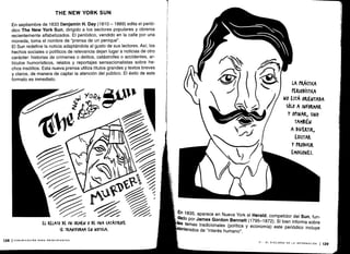 En 1835, aparece en Nueva York el Herald, competidor del Sun, fun-dado por James Gordon Bennett (1795-1872). Si bien informa sobre
bs temas tradicionales (política y economía) este periódico incluye
ntenidos de "interés humano" .
VI - EL DISCURSO DE LA INFORMACIÓN
1139
En septiembre de 1833 Benjamin H. Day (1810 - 1889) edita el perió-
dico The New York Sun, dirigido a los sectores populares y obreros
recientemente alfabetizados . El periódico, vendido en la calle por una
moneda, toma el nombre de "prensa de un penique" .
El Sun redefine la noticia adaptándola al gusto de sus lectores . Así, los
hechos sociales o políticos de relevancia dejan lugar a noticias de otro
carácter: historias de crímenes o delitos, catástrofes o accidentes, ar-
tículos humorísticos, relatos y reportajes sensacionalistas sobre he-
chos insólitos. Esta nueva prensa utiliza títulos grandes y textos breves
y claros, de manera de captar la atención del público . El éxito de este
formato es inmediato.
THE NEW YORK SUN
EL RELATO DE UN (WMEN 0 DE UNA (ATÁSTROFE
SE TRANSFORMA EN NorI(IA .
138 I COMUNICACIÓN PARA PRINCIPIANTES
LA PRÁ(rl(A
PERIODím .A
NO ESTÁ ORIENTADA
Sólo A INFORMAR
Y OPINAR, SINO
TAMBIÉN
A DIVERTIR,
EXCITAR
Y PRODU(IR
EM0(IONES.
 