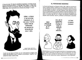 A fines del siglo XIX algunos periódicos populares o amarillos se dis-
tancian del sensacionalismo . El The New Tork Times o el New York
World (de Pulitzer) se proponen dirigir sus contenidos a un lector de
clase media. Es el nacimiento de la "prensa de prestigio" o "seria".
142 1COMUNICACIÓN PARA PRINCIPIANTES
SEÑORES, LA PRENSA
ES UNA INSTITUCIÓN
FUNDAMENTAL DE LA
VIDA S0(IAL Y POLÍTICA.
DEBEMOS PUBLl(AR
INFORMACIONES
(04 (014(10A DE
RESPONSABILIDAD
S0(IAL Y MORAL.
Joseph Pulitzer (1847-1911),
periodista y editor estadounidense.
A partir de las ideas de Pulitzer se van construyendo la imagen y los
pilares del periodismo serio y moderno (el periodismo "legítimo") que
predomina hasta nuestros días .
,-
PODRÍA
EMPEZAR (0N
EL ESTRUENDO
DE LAS
BALAS...
EL PERIODISMO MODERNO
La Guerra de Secesión en Estados Unidos (1861-1865) es uno de la pri-
meros conflictos bélicos cubiertos por corresponsales de prensa . A tra-
vés del telégrafo se está en condiciones de informar sobre los últimos
acontecimientos ocurridos a una gran distancia . Esto estimula la prisa
de los corresponsales por transmitir desde el frente de batalla las nove-
dades antes que la competencia . Nace así la redacción periodística mo-
derna. La prensa deja de ser un órgano de expresión partidaria para
adoptar otras funciones : resumir y sintetizar la información a transmitir .
ESTE, (oW sus
DES(RIP(IONES
POÉTI(AS, VA
A GASTAR Su
TIEMPO SIN
TRANSMITIR
Lo MÁS
IMPORTANTE.
¡YO TENGO
LA PRIMICIA!
¡PACIENCIA!
Los periodistas en el frente de batalla descubren la necesidad de redac-
tar los cables ordenando los datos por orden de importancia . Se trata
de incluir la mayor cantidad de información en el mínimo espacio posi-
ble, para que las redacciones reciban rápidamente lo más importante .
VI - EL DISCURSO DE LA INFORMACIÓN 1143
 