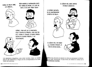 SILBAN LAS BALAS SOBRE
LAS (AVEZAS ...
144 ICOMUNICACIÓN PARA PRINCIPIANTES
DEBO MANDAR LA INfORMA(IÓN ANTES
DEL CIERRE DE EDICIÓN, 0 EL )EFE ME
MATA ¡Y ÉSTE QUE TARDA TANTO!
SEÑORES, PARA QUE No SE AMONTONEN,
VAN A ENVIAR UN PÁRRAFO, CADA UNO POR
VEZ. (DANDO SE TERMINE LA RONDA PODRÁN
ENVIAR UN SEGUNDO PÁRRAFO, Y ASÍ
SUCESIVAMENTE.
Los operadores telegráficos, para evitar tumultos, idean un método
para no dar preferencia a ninguno de los corresponsales en la trans-
misión de la primicia.
LA GUERRA (ONTINÚA,
EN UN ININTERRUMPIDO
ESTRÉPITO DE BALAS...
El E)ÉRaro DEL NORTE OBTUVO
VICTORIAS INMEDIATAS
EL E)ÉR(IT0 DEL SUR PERDIÓ
¡so* SOLDADOS DURANTE LA
TOMA DE BATON ROUGE...
forma más eficiente de redactar la noticia es jerarquizar la informa-
en orden decreciente. A esta forma de ordenar la noticia se la
a pirámide invertida .
VI - EL DISCURSO DE LA INFORMACIÓN 1 145
 