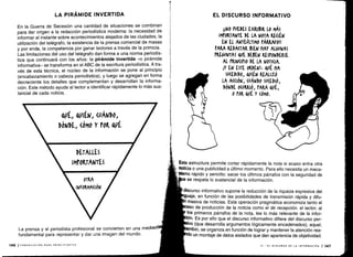 La prensa y el periodista profesional se convierten en una mediad
fundamental para representar y dar una imagen del mundo .
146 ICOMUNICACIÓN PARA PRINCIPIANTES
LA PIRÁMIDE INVERTIDA
En la Guerra de Secesión una cantidad de situaciones se combinan
para dar origen a la redacción periodística moderna : la necesidad de
informar al instante sobre acontecimientos alejados de las ciudades, la
utilización del telégrafo, la existencia de la prensa comercial de masas
y por ende, la competencia por ganar lectores a través de la primicia .
Las limitaciones del uso del telégrafo dan forma a una norma periodís-
tica que continuará con los años : la pirámide invertida -o pirámide
informativa- se transforma en el ABC de la escritura periodística . A tra-
vés de esta técnica, el núcleo de la información se pone al principio
(encabezamiento o cabeza periodística), y luego se agregan en forma
decreciente los detalles que complementan y desarrollan la informa-
ción . Este método ayuda al lector a identificar rápidamente lo más sus-
tancial de cada noticia.
0A, QUIÉN,
(WANDO,
DÓNDE, (ÓMO Y POR QVt
EL DISCURSO INFORMATIVO
íiNO PUEDES ESCRIBIR LO MÁS
IMPORTANTE DE LA NOTA R .(ÉN
EN EL ANTEÚLTIMO PÁRRAFO!!
PARA REDA(TAR BIEN HAY ALGUNAS
ti 4oNTAS QUE DEBEN RESPONDERSE
AL PRIN(Iflo DE LA NOTI(IA .
¡Y EN ESTE ORDEN!, QUÉ HA
SUCEDIDO, Q'IÉN REAUzó
LA A((IÓN, ('ANDO SUCEDIÓ,
DÓNDE O(URRIÓ, PARA QUÉ,
0 POR Q'É Y (ÓMO.
Esta estructura permite cortar rápidamente la nota si acaso entra otra
noticia o una publicidad a último momento . Para ello necesita un meca-
flismo rápido y sencillo : sacar los últimos párrafos con la seguridad de
e se respeta lo sustancial de la información .
discurso informativo supone la reducción de la riqueza expresiva del
guaje, en función de las posibilidades de transmisión rápida y difu-
masiva de noticias . Esta operación pragmática economiza tanto el
eso de producción de la noticia como el de recepción : el lector, al
los primeros párrafos de la nota, lee lo más relevante de la infor-
ión. Es por ello que el discurso informativo difiere del discurso per-
ivo (que desarrolla argumentos lógicamente encadenados) ; aquel,
mbio, se organiza en función de lograr y mantener la atención rea-
0 un montaje de datos aislados que dan apariencia de objetividad.
 