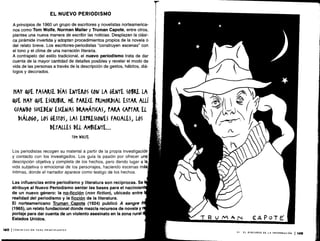EL NUEVO PERIODISMO
A principios de 1960 un grupo de escritores y novelistas norteamerica-
nos como Tom Wolfe, Norman Mailer y Truman Capote, entre otros,
plantea una nueva manera de escribir las noticias . Desplazan la clási-
ca pirámide invertida y adoptan procedimientos propios de la novela o
del relato breve . Los escritores-periodistas "construyen escenas" con
el tono y el clima de una narración literaria.
A contrapelo del estilo tradicional, el nuevo periodismo trata de dar
cuenta de la mayor cantidad de detalles posibles y revelar el modo de
vida de las personas a través de la descripción de gestos, hábitos, diá-
logos y decorados .
MAY QUE PASARSE DÍAS ENTEROS (ON LA GENTE SOBRE LA
OWE HAY QVE ESCRIBIR. ME PARECE PRIMORDIAL ESTAR ALLÍ
«'ANDO W(EDEN ESCENAS DRAMÁTICAS, PARA CAPTAR El
DIÁLOGO, LOS GESTOS, LAS EXPRESIONES FACIALES, LOS
DETALLES DEL AMBIENTE. ..
TOM WOLFE
Los periodistas recogen su material a partir de la propia investigación
y contacto con los investigados . Los guía la pasión por ofrecer una
descripción objetiva y completa de los hechos, pero dando lugar a la
vida subjetiva o emocional de los personajes, haciendo escenas m
íntimas, donde el narrador aparece como testigo de los hechos.
Las influencias entre periodismo y literatura son recíprocas. Se I
atribuye al Nuevo Periodismo sentar las bases para el nacimient
de un nuevo género : la no-ficción (non fiction), ubicado entre 1
realidad del periodismo y la ficción de la literatura .
El norteamericano Truman Capote (1924) publicó A sangre
(1965), un relato fundacional donde mezcla recursos de novela y
portaje para dar cuenta de un violento asesinato en la zona rural
Estados Unidos.
148 1COMUNICACIÓN PARA PRINCIPIANTES
 