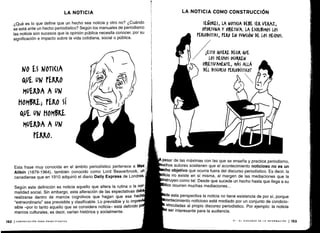 ¿Qué es lo que define que un hecho sea noticia y otro no? ¿Cuándo
se está ante un hecho periodístico? Según los manuales de periodismo
las noticia son sucesos que la opinión pública necesita conocer, por su
significación e impacto sobre la vida cotidiana, social o pública .
NO ES N01I(IA
AUE UN PERRO
MUERDA A UN
MOM5RE; PERO Sí
&U1- UN MOMBRL
MUERDA A UN
PERRO .
Esta frase muy conocida en el ámbito periodístico pertenece a Max
Aitkin (1879-1964), también conocido como Lord Beaverbrook, un
canadiense que en 1910 adquirió el diario Daily Express de Londres.
Según esta definición es noticia aquello que altera la rutina o la nor-
malidad social . Sin embargo, esta alteración de las expectativas deb
realizarse dentro de marcos cognitivos que hagan que ese hech
"extraordinario" sea previsible y clasificable . Lo previsible y lo impre
sible -por lo tanto aquello que se considera noticia- está definido
marcos culturales, es decir, varían histórica y socialmente .
152 ICOMUNICACIÓN PARA PRINCIPIANTES
LA NOTICIA LA NOTICIA COMO CONSTRUCCIÓN
SEÑORES, LA NOTI(lA DEBE SER VERAZ,
OtORTUNA Y OBJETIVA. LA ESCRIBIMOS LOS
PERIODISTAS, PERO EN FUN(IÓN DE LOS IiE(IiOS .
1ESTO QUIERE DECIR QUE
LOS ffEQiOS OCURREN
OBJETIVAMENTE, MÁS ALLÁ
DEL DISCURSO PERIODÍSTI(OT
pesar de las máximas con las que se enseña y practica periodismo,
uchos autores sostienen que el acontecimiento noticioso no es un
ho objetivo que ocurra fuera del discurso periodístico . Es decir, la
icia no existe en sí misma, al margen de las mediaciones que la
nstruyen como tal . Desde que sucede un hecho hasta que llega a su
lico ocurren muchas mediaciones .. .
de esta perspectiva la noticia no tiene existencia de por sí, porque
contecimiento noticioso está mediado por un conjunto de condicio-
vinculadas al propio discurso periodístico . Por ejemplo : la noticia
ser interesante para la audiencia .
VI - EL DISCURSO DE LA INFORMACIÓN 1 153
 