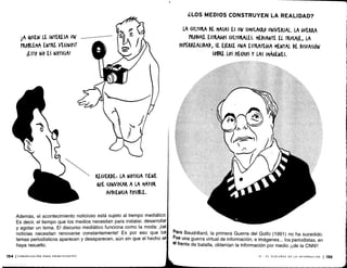 iA QUIEN LE INTERESA UN
PROBLEMA ENTRE VECINOS?
¡ESTO NO ES NOTICIA!
154 ¡COMUNICACIÓN PARA PRINCIPIANTES
RECUERDE¡ LA NOTICIA TIENE
(WE (ONVO(AR A LA MAYOR
AUDIENCIA POSIBLE.
Además, el acontecimiento noticioso está sujeto al tiempo mediático .
Es decir, el tiempo que los medios necesitan para instalar, desarrollar
y agotar un tema . El discurso mediático funciona como la moda : ¡las
noticias necesitan renovarse constantemente! Es por eso que los,
temas periodísticos aparecen y desaparecen, aún sin que el hecho se
haya resuelto .
¿LOS MEDIOS CONSTRUYEN LA REALIDAD?
LA (ULTURA DE MASAS ES UN SIMULACRO UNIVERSAL. LA GUERRA
PRODU(E ESTRAGOS CULTURALES . MEDIANTE EL TRU(A)E, LA
UIPEAREALIDAD, SE E)ER(E UNA ESTRATEGIA MENTAL DE DISUASIÓN
SOBRE LOS HE(HOS Y LAS IMÁGENES .
jr'~)
Para Baudrillard, la primera Guerra del Golfo (1991) no ha sucedido .
Fue una guerra virtual de información, e imágenes .. . los periodistas, en
el frente de batalla, obtenían la información por medio ¡¡de la CNN!!
VI - EL DISCURSO DE LA INFORMACIÓN 1155
 