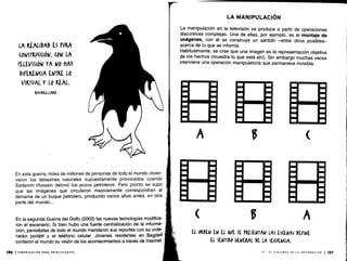 LA REALIDAD ES PVRA
(ONSTKU«IóN . (014 LA
TELEVISIÓN YA NO HAY
DIFREN(IA ENTRE LO
VIRTVAL Y LO REAL.
FAQDRILLIARD
En esta guerra, miles de millones de personas de todo el mundo obser-
varon los desastres naturales supuestamente provocados cuando
Sadamm Hussein detonó los pozos petroleros . Pero pronto se supo
que las imágenes que circularon masivamente correspondían al
derrame de un buque petrolero, producido varios años antes, en otra
parte del mundo. . .
En la segunda Guerra del Golfo (2003) las nuevas tecnologías modifica-
ron el escenario . Si bien hubo una fuerte centralización de la informa-
ción, periodistas de todo el mundo mandaron sus reportes con su orde-
nador portátil y el teléfono celular. Jóvenes residentes en Bagdad
contaron al mundo su visión de los acontecimientos a través de Internet.
A
LA MANIPULACIÓN
La manipulación en la televisión se produce a partir de operaciones
discursivas complejas . Una de ellas, por ejemplo, es el montaje de
imágenes, con él se construye un sentido -entre otros posibles-
acerca de lo que se informa .
Habitualmente, se cree que una imagen es la representación objetiva
de los hechos (muestra lo que está ahí) . Sin embargo muchas veces
interviene una operación manipulatoria que permanece invisible.
B
B A
El ORDEN EN EL VE SE PRESENTAN LAS ESCENAS DEANE
LL SENTIDO GENERAL DL LA SE(VENQA.
VI - EL DISCURSO DE LA INFORMACIÓN 1 15.7
 