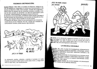 ¡ATE A Su tEKKO!
14
	
ICOMUNICACIÓN PARA PRINCIPIANTES
ó
¡A. MI NO
ME GRITE!
La retroacción positiva, alimenta y acentúa el proceso en curso.
Cuando una persona habla fuerte, la otra sube el tono, y luego el pri-
mero lo hace más, y así sucesivamente .
En
cambio, en la retroacción negativa el proceso en curso se amorti-
*a o se regula
. En lugar de elevar su voz por encima de la que lo
Tía agredido, este señor prefirió llevar todo a su punto inicial
. En
caso, hay una autorregulación del proceso .
LA ESCUELA INVISIBLE
bs
años '40 y '50, un grupo de investigadores norteamericanos,
entes de distintas disciplinas (lingüística, antropología, sociolo-
psiquiatría, matemática) desarrollan reflexiones contrarias a las
aciones de Shannon.
estas nuevas posiciones, la comunicación es un proceso social,
ente, que integra múltiples e indisociables elementos : la pala-
gesto, la mirada, la mímica y el espacio interindividual : contex-
o físico, roles, status . . .
tas nuevas miradas, es un error trasladar a la comunicación
tos
modelos de los sistemas eléctricos .
I - QUÉ ES LA COMUNICACIÓN 15
FEEDBACK (RETROACCIÓN)
Norbert Wiener (1894-1964), ex profesor de Shannon, trabaja la no-
ción de feedback en Cybernetics or Control and Communication in the
Animal and Machine (1948). Este concepto -tomado de la ingeniería-,
influye sobre los estudios de las conductas humanas y sociales; a tra-
vés de este concepto se aproximan a la idea de comunicación como
un proceso, diferenciándose del esquema lineal de Shannon .
En términos comunicacionales, el feedback implica aquello que llega al
final del proceso de comunicación y que provoca una reacción en el re-
ceptor; esta reacción influye también en el polo emisor.
El esquema de Wiener surge de una preocupación por el funciona-
miento técnico de las máquinas . Por eso, cuando se lo traslada a la
comunicación humana, puede parecer algo abstracto .
A)ESE roK DÓNDE (AMIWA!
¡MAL EDW(ADO! ÍDi (ULPE!
 