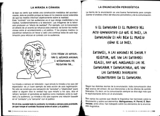 La mirada a cámara en televisión -que simula la mirada a los ojos del
espectador- es un buen ejemplo de esta acción de auto legitimación .
No sólo se construye una sensación de "seriedad" y "objetividad" (para
saber si alguien dice la verdad hay que mirarlo a los ojos, dice el
refrán) : también el periodista se legitima como mediador entre la reali-
dad y la audiencia . La mirada a los ojos supone una relación basada
en el "contacto" y la "cercanía" con el público
En el cine, sucede todo lo contrario: la mirada a cámara está prohibida,
ya que rompe el contrato ficcional entre el actor y el público .
158 1 COMUNICACIÓN PARA PRINCIPIANTES
LA MIRADA A CÁMARA
Si bien es cierto que existe una construcción mediática del aconteci-
miento, ésta es posible porque se basa en la creencia social extendida
de que los medios informan objetivamente sobre la realidad .
Este "contrato" con las audiencias es el que otorga credibilidad a los
medios, fundamentalmente a la televisión. Las imágenes de la televi-
sión producen un "efecto de realidad". Por ejemplo, con la transmisión
en directo de un evento se refuerza esta creencia : se borran las media-
ciones entre el acontecimiento y el público . Y los propios medios no
escatiman esfuerzos en llevar a cabo una continua tarea de auto legi-
timación para reforzar el contrato con la audiencia.
ESTAS FUERON LAS NOTI(iAS,
TODO EL QUHA(EA NACIONAL
E INTERNACIONAL FUE
PRESENTADO POR...
LA ENUNCIACIÓN PERIODÍSTICA
La teoría de la enunciación es una buena herramienta para comple-
mentar el análisis crítico del discurso periodístico y de la comunicación .
SI EL ENVINADO ES EL PRODU(TO DEL
A(TO (OMUNI(ATIVO (LO VE SE DI(E), LA
ENUN(IA(IÓN ES MÁS VIEW EL PRO(ESO
((Ó MO SE LO DI(E) .
ENTONCES, A LAS NOCIONES DE EMISOR Y
RECEPTOR, VE SON LAS ENTIDADES
REALES, HAY QUE AGREGARLES LAS DE
ENUN(IADOR Y ENUN(IATARIO, QUE SON
LAS ENTIDADES DISCURSIVAS
RECONSTRUIDAS EN EL ENUNCIADO .
Según las distintas teorías de la enunciación, toda comunicación dice
algo acerca del emisor, de sus intenciones y de los efectos de sentido
buscados. Es decir, en la comunicación siempre se dice algo más que
lo explícitamente dicho en el enunciado .
Son varios los autores que desde la lingüística han teorizado sobre la
enunciación y sobre sus elementos. Maingueneau, H. Parret, E . Ben-
Veniste, entre otros, han trabajado sobre los elementos de la enuncia-
ción lingüística.
VI - EL DISCURSO DE LA INFORMACIÓN 1 159
 