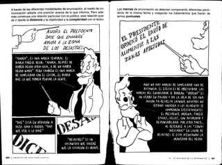 "AHORA„, ES UNA MARCA TEMPORAL . EL
DIARIO PARECE DE(IRt 'AHORA, DESPUÉS DE
HABER HECHO OTRA (OSA, 0 DE NO HABER
HECHO NADA„ . PERO TAMBIÉN ES UNA MARCA
DE (0MPUUDAD (oil El LEUOR, EL DIARIO -%dobgdbd
DICE LO QUE PODRÍA PENSAR LA GENTE .
if
I o
``DESASTRES» ES UN
SUSTANTIVO QUE SUGIERE
QUE LA SITUACIÓN ES GRAVE.
0
lb
n V
5
A
AQUÍ NO HAY MARCAS DE (OMPLI(IDAD SINO DE
DISTANCIA . EL EFECTO ES DE O )ETIVIDAD . LAS
MARCAS DEL ENUN(IADOR SE BORRAN . "00ENÓ" ES
UN VERBO EN PASADO Y DA LA IDEA DE SER UNA
A((IÓN YA RESUELTA (AUNQUE NOSOTROS NO
SEPAMOS SIQUIERA SI LOS ALIMENTOS SE
(OMr&ARON EFE(TIVAMENTE) .
EL rKESIDENTE ORDENA, rARE(E
EFICAZ, VELOZ, (ON AUTORIDAD Y
KEStONSASILIDAD . rOR OTRA rAKTE,
AL REFERIRSE A LAS "ZONAS
AFEITADAS" EN LUGAR DE
DESASTRES SE ESTÁ ATENUANDO LA
GRAVEDAD DEL HE(H0 .
A través de las diferentes modalidades de enunciación, el medio de co-
municación adopta una posición acerca de lo que informa . Pero ade-
más construye una relación particular con el público : esta relación pue-
de ir desde la distancia y la objetividad a la complicidad con el lector.
160 1LUMUNICACIUN PARA FRINCIPIANIES
A POPA EL PRÉAM-N 7 F
DICE QUE ,NVI4P4
AYUDA .4 ¿A ZONA
DE L of DEIAfZ 'fc
Las marcas de enunciación se detectan comparando diferentes perió-
dicos de la misma fecha y cotejando los tratamientos que hacen de
temas puntuales.
VI - EL DISCURSO DE LA INFORMACIÓN 1 161
 