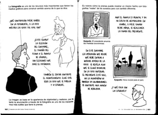 La fotografía es uno de los recursos más importantes que tienen los
medios gráficos para construir sentido acerca de lo que se dice .
14uÉ (oNSTKU(uóN PUEDE HABER
EN LA FOTOGRAFÍA, SI LA FOTO
MUESTRA LAS (OSAS TAL CUAL SON'
La imagen se basa en la apariencia de objetividad y realismo, por lo
tanto la enunciación ,a través de la fotografía es uno de los mecanis -
mos más sutiles que tiene la prensa.
162 ICOMUNICACIÓN PARA PRINCIPIANTES
¿ESTÁS SEGURO!
LA SELECCIÓN
DEL ENCUADRE,
EL TAMAÑO DEL
PIANO 0 El ÁNGULO
DE (AMARA,
SON ELE((IONES 4UE
NACE EL FOTÓGRAFO .
TAMBIÉN EL EDITOR (ONSTRUYE
EL A(ONTE(IMIENTO . ELIGE (UÁL
SERÁ LA FOTO VE SE PUBLICA
Y Su EPÍGRAFE.
Es notorio cómo la prensa puede mostrar un mismo hecho con foto-
grafías "reales" de los sucesos pero con sentido diferente .
Epígrafe: El presidente anuncia
las medidas económicas .
EN ESTE ENCUADRE
(LA orRAUóN OVE DEuDE
QUÉ DEBE ENTRAR 0
GUEDAR AFUERA DE LA
FOTO) SE REVELA ALGO
QUE SE ELIGIÓ DISIMULAR
EN LA FOTO ANTERIOR
EL PRESIDENTE ESTÁ SOLO,
NO LO ACOMPAÑAN NI
SIGUIERA SUS (OLABORADOKES .
SE (ONSTRUYE UNA IMAGEN
DE DEBILIDAD .
AQUÍ EL ÁNGULO ES FRONTAL Y DA
VN EFECTO DE NEUTRALIDAD. EN
(AMBI0, SI FUESE TOMADO
DESDE ABAJO, SE REALZARÍA
LA FIGURA DEL PRESIDENTE .
lY 4UÉ PASA (ON
LOS EPÍGRAfEST
VI - EL DISCURSO DE LA INFORMACIÓN 1163
 