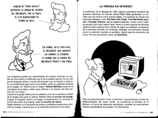 HABLAR DE 'HORA (RV(IAL„
REFUERZA LA IMAGEN DE SOLEDAD
DEL PRESIDENTE ; POR LO TANTO,
SE ESTÁ DEWUN(IANDO UN
(UADRO DE (RISIS .
EN CAMBIO, EN EL orgO (ASO,
EL PRESIDENTE SóLO ANUNCIA
LAS MEDIDAS. EL EPÍGRAFE
ES ACORDE (ON LA IMAGEN DEL
PRESIDENTE FUERTE Y (ON PODER.
Las imágenes pueden ser interpretadas de muchas maneras; su sen-
tido es más amplio e indefinido que el de la palabra escrita . Es por eso
que el lenguaje verbal, a través del epígrafe que acompaña a cada fo-
to, es fundamental para que el enunciador acote los posibles sentidos
de la imagen. En Retórica de la imagen, Roland Barthes propone los
conceptos de anclaje y relevo para referirse a la relación del texto es-
crito con la imagen .
Cuando el lenguaje verbal pone en palabras unos de los sentidos posibles
de la imagen para guiar su lectura, Barthes habla de función de anclaje .
Cuando el lenguaje verbal y la imagen complementan sus sentidos en
función de contar una historia, habla de función de relevo .
Según Barthes, en la fotografía de prensa y publicitaria predomina la fun-
ción de anclaje, mientras que en la historieta predomina la de relevo .
164 ICOMUNICACIÓN PARA PRINCIPIANTES
LA PRENSA EN INTERNET
A comienzos de la década de 1990, algunos periódicos lanzaron las
primeras ediciones en Internet (World Wide Web) generando un for-
mato que se conoce como prensa digital . Los pioneros en lanzar sus
ediciones digitales, como The New York Times, The Wall Street Jour-
nal o Chicago Tribune, diarios estadounidenses, toman como mode-
los aquello que mejor saben hacer : llevar al nuevo soporte las técnicas
redaccionales clásicas de la prensa de papel ; por ejemplo el esquema
de la pirámide invertida . Sin embargo, trasladar una estructura cerrada
como la pirámide invertida al periódico digital suponía prescindir del
nuevo recurso periodístico clave : el hipertexto .
Tras una desorientación inicial, comienzan a aprovecharse a fondo las
potencialidades del nuevo medio: se transforma el formato de la
prensa y la forma de redacción periodística ; también se instrumentan
nuevas posibilidades de acceder a la información.
VI - EL DISCURSO DE LA INFORMACIÓN 1165
 