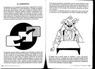 1
166 I COMUNICACIÓN PARA PRINCIPIANTES
EL HIPERTEXTO
El hipertexto es una modalidad de presentación y disposición no secuen-
cia) del texto periodístico (y no sólo periodístico) . Consiste en fragmen-
tos de texto, denominados "nodos" que se organizan mediante enlaces .
Dichos fragmentos, imágenes, gráficos, sonidos y animaciones se in-
corporan gracias al soporte digital . Pero además, se dispone la infor-
mación para que cada lector seleccione los contenidos que le resulten
más interesantes. El hipertexto dispone de la información como si se
tratara de una serie de cajas chinas, donde una palabra abre ventanas
a nuevos contenidos que amplían y profundizan la información .
El hipertexto permite ampliar la calidad de la información al tiempo que
modifica la redacción de la noticia. Por ejemplo, no es obligatorio incorpo-
rar en el cuerpo de la noticia pasajes documentales (desde una simple
aclaración de unas siglas hasta, por ejemplo, testimonios de personas
mencionadas en el texto o pasajes contextualizadores) . Un enlace hiper-
textual permite ampliar, aclarar o relacionar cualquier información, bien
mediante nuevos textos o bien mediante recursos infográficos (mapas,
recreaciones virtuales) o audiovisuales (declaraciones sonoras, videos).
T
Para algunos estudiosos, el hipertexto pone en manos del lector, antes
que del periodista, la posibilidad de ampliar hasta donde desee la con-
textualización documental de cada información . Al mismo tiempo, el
lector se libera de leer pasajes documentales indeseados que demo-
ran la lectura .
En conclusión, el hipertexto permite que cada lector arme su propio pla-
to informativo con los ingredientes en el orden y cantidad que desee .
A medida que la prensa digital se estabiliza y cobra popularidad,
comienza a influir en la estética de su par, el periódico escrito. En los
últimos años, muchos periódicos que habían lanzado sus ediciones en
la Web transforman sus diseños en papel para asemejar su apariencia
a la del ahora prestigioso hipertexto digital .
VI - EL DISCURSO DE LA INFORMACIÓN 1167
 