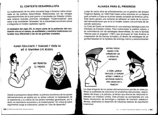 Desde la perspectiva desarrollista, la pobreza económica de los países
latinoamericanos se explica por su atraso cultural ; la implantación de
la experiencia y la cultura de los países centrales garantizaría, por lo
tanto, el crecimiento económico y la modernización . En virtud de estos
argumentos surge el eufemismo: países en "vías de desarrollo" .
EL CONTEXTO DESARROLLISTA
La modernización de los años cincuenta llega a América Latina encar-
nada en las políticas desarrollistas . Relacionadas con las ventajas
macroeconómicas de la post guerra e impulsadas por Estados Unidos,
esta postura buscaba promover estrategias "modernizadoras" para
sacar a las sociedades "atrasadas" de la precariedad económico-social
e integrarlas al modelo capitalista vigente .
A mediados del siglo XX, la mayor parte de la población del con-
tinente vive en el campo, es analfabeta y mantiene tradiciones cul-
turales muy diferentes a las de las grandes ciudades .
ALGUNOS FERTILIZANTES Y TECNOLOGÍA Y VW N EN
&UÉ SE TRANSFORMA ESTE DESIERTO .
NOS PROMETEN
El PARAÍSO .
ALIANZA PARA EL PROGRESO
Luego de varios años de enfrentamientos con el gobierno del dictador
Fulgencio Batista, en 1959 Fidel Castro entra victorioso en La Habana
para convertir a Cuba en el primer estado socialista de América Latina .
Este hecho genera una corriente de adhesión en parte de la comuni-
dad latinoamericana que ve en el modelo cubano una promesa de de-
sarrollo autónomo .
La Cuba de Castro se transforma en una amenaza ideológica para los
intereses de Estados Unidos . Para contrarrestar la prédica cubana, y
en concordancia con las estrategias desarrollistas, se crea la llamada
"Alianza para el progreso" (1961) que promueve en toda América la
cooperación de las fuerzas armadas y el diseño de estrategias de se-
guridad basadas en la hipótesis del enemigo interno y extracontinental .
NUESTRAS FUERZAS
ARMADAS ESTÁN
(OMrROMETIDAS (ON
LA DEFENSA DEL
(ONTINENTE.
ISí SEÑOR! IIIDEBEMOS
FORTALECER LA SEGURIDAD/
INTERNA Y (OMBATIR LA
INFILTRACIÓN (OMUMISTA,
PARA GARANTIZAR EL
rROGRESO!!!
La clase dirigente de los países latinoamericanos percibe en estas po-
líticas la posibilidad de solucionar los problemas estructurales, respon-
sables del atraso y la pobreza, al tiempo que afianza las relaciones bi-
laterales con Estados Unidos . Este proceso es acompañado por una
fuerte introducción de tecnología y capitales de inversión estadouni-
denses, destinados al desarrollo de industrias básicas de exportación
Y servicios .
 