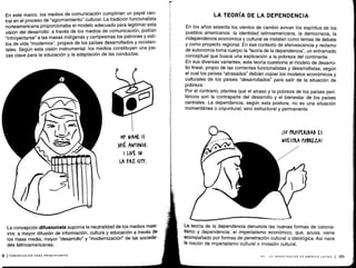 En este marco, los medios de comunicación cumplirían un papel cen-
tral en el proceso de "agiornamiento" cultural. La tradición funcionalista
norteamericana proporcionaba el modelo adecuado para legitimar esta
visión del desarrollo: a través de los medios de comunicación, podían
"introyectarse" a las masas indígenas y campesinas los patrones y esti-
los de vida "modernos", propios de los países desarrollados y occiden-
tales. Según esta visión instrumental, los medios constituyen una pie-
zas clave para la educación y la adaptación de las conductas .
La concepción difusionista suponía la neutralidad de los medios masi-
vos: a mayor difusión de información, cultura y educación a través de
los mass media, mayor "desarrollo" y "modernización" de las socieda-
des latinoamericanas .
p (COMUNICACIÓN PARA PRINCIPIANTES
MY NAME IS
)OSÉ ANTONIO.
I LIVE IN
LA PAZ (ITY.
LA TEORÍA DE LA DEPENDENCIA
En los años sesenta los vientos de cambio avivan los espíritus de los
pueblos americanos : la identidad latinoamericana, la democracia, la
independencia económica y cultural se instalan como temas de debate
y como proyecto regional. En ese contexto de efervescencia y reclamo
de autonomía toma cuerpo la "teoría de la dependencia", un entramado
conceptual que busca una explicación a la pobreza del continente .
En sus diversas variantes, esta teoría cuestiona el modelo de desarro-
llo lineal, propio de las corrientes funcionalistas y desarrollistas, según
el cual los países "atrasados" debían copiar los modelos económicos y
culturales de los países "desarrollados" para salir de la situación de
pobreza.
Por el contrario, plantea que el atraso y la pobreza de los países peri-
féricos son la contraparte del desarrollo y el bienestar de los países
centrales . La dependencia, según esta postura, no es una situación
momentánea o coyuntural, sino estructural y permanente .
íSV PROSPERIDAD ES
NUESTRA POBREZA!
La teoría de la dependencia denuncia las nuevas formas de colonia-
lismo y dependencia : el imperialismo económico, que, acusa, viene
acompañado por formas de penetración cultural o ideológica. Así nace
la noción de imperialismo cultural o invasión cultural.
VII - LA INVESTIGACIÓN EN AMÉRICA LATINA 1 171
 