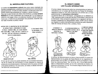 La noción de imperialismo cultural sirve como marco orientador de
muchas investigaciones y prácticas de los teóricos de la comunicación
latinoamericanos . A través de estos estudios, se denuncia cómo la in-
dustria cultural está penetrada por modelos y valores foráneos .
Para leer al pato Donald, del chileno Ariel Dorfman y el belga Armand
Mattelart es un texto emblemático de la década del '70 . Su análisis se
centra en una sagaz crítica a la poderosa industria cultural norteame-
ricana que, a través de sus personajes más populares, transmite valo-
res nada inocentes al público infantil .
NUESTROS rAíSES SE (ARA(TERIZAN POR SER LXrOMTADORES
DL MATERIAS rRIMAS E IMrOMTADORES DE VALORES
(ULTURALES, MANDAMOS (Ot+RE, NOS LLEGAN MÁQUINAS
TARA SA(AR (OBRE, Y (LAMO, (0(A (OLA. Y DETRÁS DL LA
(0(A (OLA, TODA UNA ESTRU(TVRA DL AStIKA(IOWLS Y
PAUTAS DE (OMrORTAMIENTO ...
t
ARMAND MATTELART
	
ARIEL DOPJMAN
El otro eje de la denuncia giraba alrededor de la propiedad transnacio-
nal de los medios de comunicación y el flujo desigual en materia de
producción de entretenimiento e información entre los países centrales
y los países periféricos. Por esos años, se instala un debate internacio-
nal sobre las comunicaciones .
', 1 COMUNICACIÓN PARA PRINCIPIANTES
EL IMPERIALISMO CULTURAL
EL TATO DONALD SUPERA,
EN rOrULARIDAD, A LOS
NÉROLS NA(IONALLS...
El primer debate internacional sobre las comunicaciones se realiza en
coincidencia con la Cumbre del Movimiento de Países No Alineados,
realizada en Argel en 1973 . Allí se denuncia, por primera vez y a nivel
gubernamental, el colonialismo informativo .
La doctrina liberal de la información, consagrada por la UNESCO en
1948, descansa sobre la idea del free flow of information o libre flujo de
la información . Esta concepción basada en la no regulación del flujo in-
formativo desatendía las desigualdades reales : el 90% de las noticias
que llegaban al público latinoamericano provenía de cuatro transnacio-
nales de noticias de Nueva York, Londres y París .
LA DEMO(RAUA Y LA
LIFERTAD DE EXPRESIÓN SE
GARANTIZAN SIN
REWLA(IONES NI (ENSURAS .
EL DEBATE SOBRE
LOS FLUJOS INFORMATIVOS
LA NO RE6QLA(óN REFUERZA LAS
DESIGQALDADES EXISTENTES, roR ESO
PEDIMOS UN "FLUJO UBRE Y
E&UILIVRAD0".
LA LIBERTAD DE EXrRLsiów
SÓLO LA GOZA 4UIEN TIENE
LOS MEDIOS TARA TRANSMITIR
INFORMACIÓN . DEfEMOS
(ONSTRUIK OPORTUNIDADES
ITARA TODOS .
C6MANIiQ
El proceso de descolonización en Africa y Asia aumentó el número de
representantes de los países del Tercer Mundo en los organismos in-
ternacionales como la ONU y la UNESCO. Pronto se empiezan a cues-
tionar las relaciones Norte - Sur. Si en los '40 y '50 se había reivindi-
cado la independencia política, en los '60 la demanda se amplía a la
soberanía económica ; y en los '70 el reclamo llega al terreno de la cul-
tura y las comunicaciones .
VII - LA INVESTIGACIÓN EN AMÉRICA LATINA 1 173
 