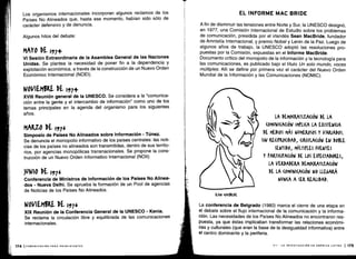Los organismos internacionales incorporan algunos reclamos de los
Países No Alineados que, hasta ese momento, habían sido sólo de
carácter defensivo y de denuncia.
Algunos hitos del debate :
MAYO 51 197+
VI Sesión Extraordinaria de la Asamblea General de las Naciones
Unidas. Se plantea la necesidad de poner fin a la dependencia y
explotación económica, a través de la construcción de un Nuevo Orden
Económico Internacional (NOEI) .
NOVIEM6RE DE I'5]+
XVIII Reunión general de la UNESCO . Se considera a la "comunica-
ción entre la gente y el intercambio de información" como uno de los
temas principales en la agenda del organismo para los siguientes
años.
MARZO DE 1,976
Simposio de Países No Alineados sobre Información - Túnez.
Se denuncia el monopolio informativo de los países centrales : las noti-
cias de los países no alineados son transmitidas, dentro de sus territo-
rios, por agencias monopólicas transnacionales . Se propone la cons-
trucción de un Nuevo Orden Informativo Internacional (NO¡¡)
3UN10 DE 1,376
Conferencia de Ministros de Información de los Países No Alinea-
dos - Nueva Delhi . Se aprueba la formación de un Pool de agencias
de Noticias de los Países No Alineados .
NOVIEM5RE DE 19]6
XIX Reunión de la Conferencia General de la UNESCO - Kenia.
Se reclama la circulación libre y equilibrada de las comunicaciones
internacionales.
EL INFORME MAC BRIDE
A fin de disminuir las tensiones entre Norte y Sur, la UNESCO designó,
en 1977, una Comisión Internacional de Estudio sobre los problemas
de comunicación, presidida por el irlandés Sean MacBride, fundador
de Amnistía Internacional, y premio Nobel y Lenin de la Paz . Luego de
algunos años de trabajo, la UNESCO adoptó las resoluciones pro-
puestas por la Comisión, expuestas en el Informe MacBride.
Documento crítico del monopolio de la información y la tecnología para
las comunicaciones, es publicado bajo el título Un solo mundo, voces
múltiples. Allí se define por primera vez el carácter del Nuevo Orden
Mundial de la Información y las Comunicaciones (NOMIC) .
SEAN MONK
LA DEMO(RATIZA(IÓN DE LA
(OMUNI(A(IÓN IMPLICA LA EXISTENCIA
DE MEDIOS MÁS NUMEROSOS Y VARIADOS.
SIN RE(IPRO(IDAD, (IR(ULA(IÓN EN DOBLE
SENTIDO, MÚLTIPLES FUENTES
Y PARTICIPACIÓN DE LOS ESPE(TADOKES,
LA VERDADERA DEMO(KATIZA(IÓN
DE LA (OMUNI(A(IÓN NO LLEGARÁ
NUNCA A SER REALIDAD .
La conferencia de Belgrado (1980) marca el cierre de una etapa en
el debate sobre el flujo internacional de la comunicación y la informa-
ción . Las necesidades de los Países No Alineados no encontraron res-
puesta, ya que éstas implicaban transformar las relaciones económi-
cas y culturales (que eran la base de la desigualdad informativa) entre
el centro dominante y la periferia .
VII - LA INVESTIGACIÓN EN AMÉRICA LATINA 1 175
 