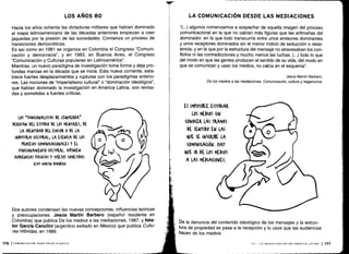 Hacia los años ochenta las dictaduras militares que habían dominado
el mapa latinoamericano de las décadas anteriores empiezan a caer
jaquedas por la presión de las sociedades . Comienza un proceso de
transiciones democráticas .
Es así como en 1981 se organiza en Colombia el Congreso "Comuni-
cación y democracia", y en 1983, en Buenos Aires, el Congreso
"Comunicación y Culturas populares en Latinoamérica" .
Mientras, un nuevo paradigma de investigación toma forma y deja pro-
fundas marcas en la década que se inicia . Esta nueva corriente, esta-
blece fuertes desplazamientos y rupturas con los paradigmas anterio-
res. Las nociones de "imperialismo cultura" o "dominación ideológica",
que habían dominado la investigación en América Latina, son revisa-
das y sometidas a fuertes críticas .
LOS ``FUN(IONALISTAS DE IZQUIERDA'
DERIVAN DEL ESTUDIO DE LOS MENSAJES, DE
LA IDENTIDAD DEL EMISOR 0 DE LA
INDUSTRIA (ULTURAL, LA ESENCIA DE LOS
PROCESOS (OMUNI(A(IONALES Y EL
FUNCIONAMIENTO (ULTUML. SUPONEN
AUDIENUAS rASIVAS Y SUJETOS SOMETIDOS.
JESÚS MARTIN BARBERO
Dos autores condensan las nuevas concepciones, influencias teóricas
y preocupaciones . Jesús Martín Barbero (español residente en
Colombia) que publica De los medios a las mediaciones, 1987 ; y Nés-
tor García Canclini (argentino exiliado en México) que publica Cultu-
ras Híbridas, en 1989.
176 I COMUNICACIÓN PARA PRINCIPIANTES
LOS AÑOS 80 LA COMUNICACIÓN DESDE LAS MEDIACIONES
"(. ..) algunos comenzamos a sospechar de aquella imagen del proceso
comunicacional en la que no cabían más figuras que las artimañas del
dominador, en la que todo transcurría entre unos emisores dominantes
y unos receptores dominados sin el menor indicio de seducción o resis-
tencia, y en la que por la estructura del mensaje no atravesaban los con-
flictos ni las contradicciones y mucho menos las luchas . (.. .) todo lo que
del modo en que las gentes producen el sentido de su vida, del modo en
que se comunican y usan los medios, no cabía en el esquema" .
Jesús Martín Barbero,
De los medios a las mediaciones, Comunicación, cultura y hegemonía .
ES IMroSIBLE ESTUDIAR
LOS MEDIOS SIN
(ONO(ER LAS TRAMAS
DE SENTIDO EN LAS
ouE SE INSCRIBE LA
(OMUNI(A(IÓN. HAY
QUE IR DE LOS MEDIOS
A LAS MEDIACIONES .
De la denuncia del contenido ideológico de los mensajes y la estruc-
tura de propiedad se pasa a la recepción y lo usos que las audiencias
hacen de los medios .
VII - LA INVESTIGACIÓN EN AMÉRICA LATINA 1 177
 