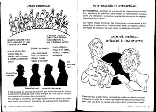 LOS GESTOS 1A6LAN POR Sí SOLOS .
OBSERVA CÓMO MUEVE SUS MANOS
Y ENFATIZA (ON SU MIRADA .
EN OTRAS (ULTURAS, ESTA
SITUACIÓN PODRÍA SER
OFENSIVA. AQUÍ, EN (AM$IO,
SE COMPARTEN (ONVEN(IONES
SOCIALES.
ES DECIR, TODO (OMUNI(A .
¡TODO, ABSOLUTAMENTE
TODOS ¡AUN «'ANDO DOS
PERSONAS ESTÁN EN
SILENCIO SE (OMUNI(ANT
LA DISTANCIA ENTRE EVOS
TAM6IÉN. FÍ)ATE (ÓMO DEJAN
BANCOS LIBRES ENTRE Sí,
(OMO SI TEMIERAN EL (ONTA(TO .
EXA(TO, OBSERVA LA
fOSI(IÓN DE SUS (uERIOS,
SUS GESTOS, ES IMrOSIBLE
NO (OMUNI(AR.
Edwará flan (1911)
	
GREGDRY MTESON G9or~9~o)
A diferencia de los análisis de Shannon que hacen hincapié en el con-
tenido de los mensajes, este nuevo enfoque se preocupa por integrar
los contextos al proceso de comunicación .
Por ejemplo, la proxémica se encarga del estudio del espacio y su rela-
ción con la comunicación ; la kinésica, del análisis de la gestualidad .
YO INTERACTÚO, TÚ INTERACTUAS...
Erving Goffman, sociólogo de la corriente del interaccionismo simbó-
lico, establece las premisas para pensar la comunicación humana
como una interacción, teniendo en cuenta dos elementos : las reglas y
las estrategias o juegos .
Las reglas rituales enmarcan las interacciones comunicativas y son
específicas a cada cultura . Cada sociedad tiene, por ejemplo, diferen-
tes reglas de cortesías, de buen trato o modalidades de saludo .
wfERO OA' SIMPÁTI(A E
INTELI6EWTE ES ESTA MAS(OTAII!
Cada individuo puede intentar manipular las reglas para beneficio propio,
o construir un papel de sí mismo que le permita imponer una mejor ima-
gen . Cada uno pone en escena una imagen de sí, construye un papel .
I - QUÉ ES LA COMUNICACIÓN
	
17
 