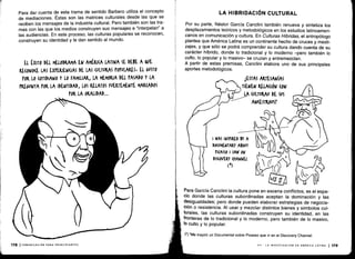 Para dar cuenta de esta trama de sentido Barbero utiliza el concepto
de mediaciones . Éstas son las matrices culturales desde las que se
reciben los mensajes de la industria cultural . Pero también son las tra-
mas con las que los medios construyen sus mensajes e "interpelan" a
las audiencias . En este proceso, las culturas populares se reconocen,
construyen su identidad y le dan sentido al mundo .
EL ÉXITO DEI. MELODRAMA EN AMÉRICA LATINA SE DEBE A QUE
RE(ONO(E LAS EXPERIENCIAS DE LAS (ULIURAS POPULARES , EL GUSTO
POR LO (OTIDIANO Y LO FAMILIAR, LA MEMORIA DEL PASADO Y LA
PREGUNTA POR LA IDENTIDAD, LOS RELATOS FUERTEMENTE MARCADOS
POR LA ORALIDAD...
178 ICOMUNICACIÓN PARA PRINCIPIANTES
Por su parte, Néstor García Canclini también renueva y sintetiza los
desplazamientos teóricos y metodológicos en los estudios latinoameri-
canos en comunicación y cultura. En Culturas Híbridas, el antropólogo
plantea que América Latina es un continente hecho de cruces y mesti-
zajes, y que sólo se podrá comprender su cultura dando cuenta de su
carácter híbrido, donde lo tradicional y lo moderno -pero también lo
culto, lo popular y lo masivo- se cruzan y entremezclan.
A partir de estas premisas, Canclini elabora uno de sus principales
aportes metodológicos .
CESTAS ARTESANÍAS
TIENEN RELACIÓN (ON
t
	
LA (ULTUKAU DE SUS
AN(ESTROUST
li~i
LA HIBRIDACIÓN CULTURAL
I WAS INSURED BY A
DOCUMENTARY ABOUT
U(ASSO I SAW ON
DIS(OVEKY (NANNEL
(4)
Para García Canclini la cultura pone en escena conflictos; es el espa-
cio donde las culturas subordinadas aceptan la dominación y las
desigualdades ; pero donde pueden elaborar estrategias de negocia-
ción o resistencia . Al usar y mezclar distintos bienes y símbolos cul-
turales, las culturas subordinadas construyen su identidad, en las
fronteras de lo tradicional y lo moderno, pero también de lo masivo,
lo culto y lo popular .
(") "Me inspiró un Documental sobre Picasso que vi en el Discovery Channel .
VII - LA INVESTIGACIÓN EN AMÉRICA LATINA 1179
 
