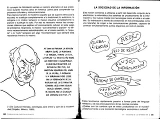 El concepto de hibridación señala un camino alternativo al que predo-
minó durante muchos años en América Latina para comprender los
procesos culturales y comunicacionales .
Para García Canclini, lo moderno (aquello que se supone vehiculiza la
escuela) no sustituye completamente a lo tradicional (lo autóctono, lo
indígena o lo criollo) ; tampoco lo masivo disuelve completamente lo
popular o sustituye lo culto . Por eso es necesario revisar las concep-
ciones clásicas que explican el funcionamiento cultural : en este juego
de préstamos recíprocos, lo masivo -que atraviesa lo popular- no ter-
mina necesariamente subordinándolo ; en el mismo sentido, lo "popu-
lar" o lo "culto" tampoco son algo "incontaminado" que siempre está
resistiendo frente a lo masivo.
(*) De Culturas Híbridas, estrategias para entrar y salir de la moderni-
dad (Grijalbo, México, 1989) .
180 1COMUNICACION PARA PRINCIPIANTES
ASÍ (0M0 NO FUNCIONA LA OPOSICIÓN
ABRUPTA ENTRE LO TRADICIONAL
Y LO MODEIWO, TAMPO(0 LO CULTO,
10 POPULAR Y LO MASIVO ESTÁN DONDE
NOS HABITUAMOS A EN(ONTKARIOS .
ES NECESARIO DE(ONSTRUIR ESA
DIVISIÓN EN TRES PISOS, ESA
(ON(EP(IÓN HOJALDRADA DEL MUNDO
DE LA (ULTURA, Y AVERIGUAR
SI SU HIBRIDACIÓN PUEDE LEERSE
(ON LAS HERRAMIENTAS DE LAS
DIS(IrLINAS &QE LOS ESTUDIAN ro&
SEPARADO . NECESITAMOS CIENCIAS
SOCIALES NÓMADAS, (AMES
DE CIRCULAR POR LAS ESCALERAS
QUE (OMUNI(AN ESOS PISOS . (*)
LA SOCIEDAD DE LA INFORMACIÓN
Esta noción comienza a utilizarse a partir del desarrollo conjunto de la
electrónica, la informática (los sistemas de procesamiento de la infor-
mación) y los nuevos media (con tecnologías como el cable o el saté-
lite) . Su imbricación a través de conexiones en red (entrelazadas como
una telaraña) da origen a las comunicaciones globales, capaces de
conectar simultáneamente puntos dispersos por todo el planeta .
Estos fenómenos rápidamente pasaron a formar parte del lenguaje
cotidiano y de las preocupaciones de las ciencias sociales .
¿Cuáles son los cambios que se están produciendo en el mundo?
¿Estamos frente a una revolución tecnológica, económica o cultural?
VIII - SOCIEDAD DE LA INFORMACIÓN 1 181
 