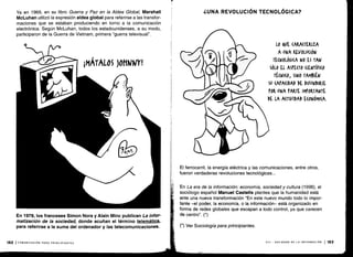 Ya en 1969, en su libro Guerra y Paz en la Aldea Global, Marshall
McLuhan utilizó la expresión aldea global para referirse a las transfor-
maciones que se estaban produciendo en torno a la comunicación
electrónica . Según McLuhan, todos los estadounidenses, a su modo,
participaron de la Guerra de Vietnam, primera "guerra televisual" .
En 1978, los franceses Simon Nora y Alain Minc publican La infor-
matización de la sociedad, donde acuñan el término telemática,
para referirse a la suma del ordenador y las telecomunicaciones .
182 ICOMUNICACIÓN PARA PRINCIPIANTES
¿UNA REVOLUCIÓN TECNOLÓGICA?
El ferrocarril, la energía eléctrica y las comunicaciones, entre otros,
fueron verdaderas revoluciones tecnológicas . ..
En La era de la información : economía, sociedad y cultura (1996), el
sociólogo español Manuel Castells plantea que la humanidad está
ante una nueva transformación "En este nuevo mundo todo lo impor-
tante -el poder, la economía, o la información- está organizado en
forma de redes globales que escapan a todo control, ya que carecen
de centro". (*)
(*) Ver Sociología para principiantes.
LO VE (ARA(TERIZA
A UNA REVOLUCIÓN
TECNOLÓGICA NO ES TAN
SÓLO EL ASPECTO (IENTÍFI(0
TÉ(NI(O, SINO TAMBIÉN
SU (APA(IDAD DE DIFUNDIRSE
POR UNA PARTE IMPORTANTE
DE LA A(TIVIDAD E(ONÓMI(A .
VIII - SOCIEDAD DE LA INFORMACIÓN
	
183
 
