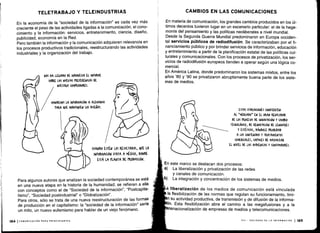 TELETRABAJO Y TELEINDUSTRIAS
En la economía de la "sociedad de la información" es cada vez más
creciente el peso de las actividades ligadas a la comunicación, el cono-
cimiento y la información : servicios, entretenimiento, ciencia, diseño,
publicidad, economía en la Red .
Pero también la información y la comunicación adquieren relevancia en
los procesos productivos tradicionales, reestructurando las actividades
industriales y la organización del trabajo .
NOS HA LLEGADO DE INDONESIA EL INFORME
SOBRE LAS NUEVAS rwEUw(IAS DE
NUESTROS (OMr&ADORES .
MANDEMOS LA INFORMACIÓN A ALEMANIA
rARA AUE MODIFI&UEN LOS DISEÑOS .
('ANDO ESTÉN LOS RESULTADOS, OYE LA
INFORMACIÓN VAYA A MÉXICO, DONDE
ESTÁ LA PLANTA DE fKODU((IÓN .
Para algunos autores que analizan la sociedad contemporánea se está
en una nueva etapa en la historia de la humanidad ; se refieren a ella
con conceptos como el de "Sociedad de la información", "Postcapita-
lismo", "Sociedad postindustrial" o "Globalización" .
Para otros, sólo se trata de una nueva reestructuración de las formas
de producción en el capitalismo : la "sociedad de la información" sería
un mito, un nuevo eufemismo para hablar de un viejo fenómeno .
184 1COMUNICACIÓN PARA PRINCIPIANTES
CAMBIOS EN LAS COMUNICACIONES
En materia de comunicación, los grandes cambios producidos en los úl-
timos decenios tuvieron lugar en un escenario particular: el de la hege-
monía del pensamiento y las políticas neoliberales a nivel mundial .
Desde la Segunda Guerra Mundial predominaron en Europa occiden-
tal servicios públicos de radiodifusión . Se caracterizaban por el fi-
nanciamiento público y por brindar servicios de información, educación
y entretenimiento a partir de la planificación estatal de las políticas cul-
turales y comunicacionales . Con los procesos de privatización, los ser-
vicios de radiodifusión europeos tienden a operar según una lógica co-
mercial.
En América Latina, donde predominaron los sistemas mixtos, entre los
años `80 y '90 se privatizaron abruptamente buena parte de los siste-
mas de medios .
ESTAS VARIA(IONES (ONVIERrLN
AL "MERCADO" EN EL GRAN REGULADOR
DE LOS YRO(ESOS DE INNOVACIÓN Y (AM510
TE(NOLÓ&I(0, DE RE NOVA(IÓN DE LENGUACES
Y ESTÉTIUS I DÁNDOLE (RIOWDAD
A LOS (ONTENIDOS Y TRATAMIENTOS
(OMEROIALES, (AtA(ES DE MAXIMIZAR
EL NIVEL DE LAS AUDIENCIAS Y (ONfVMIDOREf .
En este marco se destacan dos procesos :
La liberalización y privatización de las redes
y canales de comunicación.
La integración y concentración de los sistemas de medios .
liberalización de los medios de comunicación está vinculada
la flexibilización de las normas que regulan su funcionamiento, limi-
n su actividad productiva, de transmisión y de difusión de la informa-
'ón. Esta flexibilización abre el camino a las megafusiones y a la
snacionalización de empresas de medios y telecomunicaciones .
VIII - SOCIEDAD DE LA INFORMACIÓN 1185
 