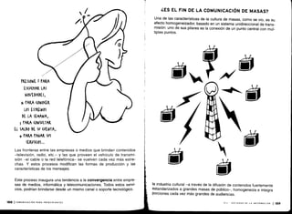 PRESIONE I PARA
ES(V(I1AR LAS
NOVEDADES,
i PARA (ONO(ER
LOS ESTRENOS
DE LA SEMANA,
j PARA (ONSWLTAR
EL SALDO DE SU (VENTA,
+ PARA PAGAR SUS
SEKVI(IOS...
Las fronteras entre las empresas o medios que brindan contenidos
-televisión, radio, etc .- y las que proveen el vehículo de transmi-
sión -el cable o la red telefónica- se vuelven cada vez más estre-
chas. Y estos procesos modifican las formas de producción y las
características de los mensajes.
Este proceso inaugura una tendencia a la convergencia entre empre-
sas de medios, informática y telecomunicaciones . Todos estos servi-
cios, podrían brindarse desde un mismo canal o soporte tecnológico .
pea I COMUNICACIÓN PARA PRINCIPIANTES
¿ES EL FIN DE LA COMUNICACIÓN DE MASAS?
Una de las características de la cultura de masas, como se vio, es su
efecto homogeneizador, basado en un sistema unidireccional de trans-
misión: uno de sus pilares es la conexión de un punto central con múl-
tiples puntos .
la industria cultural -a través de la difusión de contenidos fuertemente
estandarizados a grandes masas de público-, homogeneiza e integra
porciones cada vez más grandes de audiencias .
VIII - SOCIEDAD DE LA INFORMACION 1 189
 