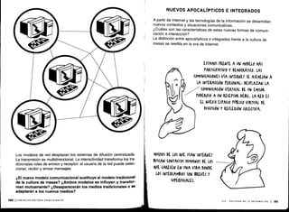 Los modelos de red desplazan los sistemas de difusión centralizada .
La transmisión es multidireccional . La interactividad transforma los tra-
dicionales roles de emisor y receptor: el usuario de la red puede selec-
cionar, recibir y enviar mensajes .
¿El nuevo modelo comunicacional sustituye al modelo tradicional
de la cultura de masas? ¿Ambos modelos se influyen y transfor-
man mutuamente? ¿Desaparecerán los medios tradicionales o se
adaptarán a los nuevos medios?
190 I COMUNICACIÓN PARA PRINCIPIANTES
NUEVOS APOCALÍPTICOS E INTEGRADOS
A partir de Internet y las tecnologías de la información se desarrollan
nuevos contextos y situaciones comunicativas .
¿Cuáles son las características de estas nuevas formas de comuni-
cación e interacción?
La distinción entre apocalípticos e integrados frente a la cultura de
masas se reedita en la era de Internet.
MU(HOS DE LOS QUE USAN INTERNET
6US(AN (ONTA(TOS HUMANOS DE LOS
QUE CARECEN EN UNA VIDA DONDE
LOS INTERCAMBIOS SON BREVES Y
SUrERFI(IALES .
ESTAMOS FRENTE A UN MODELO MÁS
rARrl(IrATIVO Y DEMO(KÁrI(o . LAS
(OMUNICA(IONES VíA INTEIWET SE ASEMEJAN A
LA INTERA((IÓN rEASONALE DESrLAZAN LA
(OMUNI(A(IÓN VERTICAL DE UN EMISOR
rODEROSO A UN RECEPTOR DÉBIL. LA RED ES
EL NUEVO ESPACIO POBLI(0 VIRTUAL DE
DISCUSIÓN Y REFLEXIÓN (OLE(TIVA .
VIII - SOCIEDAD DE LA INFORMACIÓN 1191
 