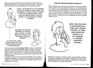Mientras algunos estudios vislumbran procesos de democratización y
celebran la tendencia a la creciente interconexión global . .. otros seña-
lan la persistencia de las desigualdades bajo nuevas apariencias .
ft
NO LS (IERTO. AHORA, SE AMtLÍA
EL (AMfO DE OY(IONES, CADA UNO PUEDE
ENCONTRAR Su MODU(TO EN RELACIÓN
A SU IDENTIDAD rARTI(ULAR...
Para el pensador francés Dominque Wolton, Internet y la televisión
por cable son medios individualistas : ofrecen canales o sitios para
públicos y estilos de vida diversos (infantiles, de género, deportes,
cocina, turismo, rock, erotismo. ..) . El sistema de cable "pay per view"
(pague para ver), además, ofrece servicios para un público exclusivo
antes que masivo .
Los medios masivos de comunicación tradicionales, como la radio y
la televisión, se dirigen a un gran público . Éstos últimos, para Wolton,
cumplen la función positiva de unir a la comunidad a través de una
programación unificada .
INTERNET ES UNA RED LIBRE rOK LA (UAL (IR(ULA INFORMACIÓN
DE DIVERSO TILO . (UALOUIERA 4UE TENGA LOS RECURSOS, PUEDE
SUBIR INFORMA(IÓN. ES UN MEDIO SIN (ENSURAS NI LIMITACIONES .
¡SE ROMPEN (ON LOS MONOrOLIOS DL SABER! LAS BASES
DE DATOS SON MASIVAMENTE ACCESIBLES Y NO NECESITAN
MEDIADORES. ¡ES EL SUEÑO (UHrLIDO DE LA ILUSTRACIÓN
Y LA DEMO(RA(IA!
YERO TAMBIÉN SE MANTIENEN VIE)AS
(ARA(TERÍSTI(AS DE LA (ULTIMA DE
MASAS. El (ONSUMISMO, LA INVASIÓN
{UBLI(ITARIA, EL ES(ArISMO . ¡LOS SITIOS
MÁS VISITADOS DE LA WEB SON LOS
rORNOOLÁFI(OS!
NUEVAS DESIGUALDADES GLOBALES
Muchos señalan que no todos los países tienen las mismas posibilida-
des de acceso a las redes globales . Muchos de sus habitantes care-
cen, además, de las competencias y habilidades técnicas y culturales
necesarias para acceder, comprender y hacer uso de la información .
Como la información es indispensable para el desempeño en la vida
social y laboral, se abre una brecha creciente entre quienes -ya sean
países, grupos o individuos- tienen la posibilidad de acceso y quienes
carecen de ella .
QUIENES TIENEN MESO GOZAN
DE MAYOR MOVILIDAD SOCIAL ;
rUEDEN ELEGIR SU PROFESIÓN
Y ADAPTARSE A LOS (AMBIOS ;
TIENEN (AtACIDAD PARA
ORIENTAR LOS USOS
DE LA INFORMACIÓN
Y LA TECNOLOGÍA,
Y (REAR NUEVAS
APLICACIONES .
Quienes no la poseen, en cambio, aplican las tecnologías y ejecutan
los objetivos decididos en otros países o regiones. Así, están menos
capacitados para enfrentar los cambios y encasillados en ocupaciones
de baja gratificación y magras expectativas .
VIII - SOCIEDAD DE LA INFORMACIÓN
	
193
 