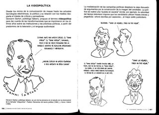 Desde los inicios de la comunicación de masas hasta las actuales
tecnologías electrónicas, la política y su relación con los medios des-
pierta el interés de críticos y pensadores .
Giovanni Sartori, politólogo italiano, propuso el término videopolítica
para dar cuenta de las transformaciones que se imprimieron en los úl-
timos años sobre las instituciones y las prácticas políticas, a partir del
predominio de la televisión y el lenguaje audiovisual .
Giovanni Sartori, politólogo italiano, es uno de los pioneros en el estudio de los fenómenos
de la llamada "videpolítica". Publicó Elementos de teoría política (1992), y Homo Videns
(1999).
196 (COMUNICACIÓN PARA PRINCIPIANTES
LA VIDEOPOLÍTICA
ESTAMOS ANTE UNA NUEVA ESrE(IE, EL "HOMO
VIDENS" . EL "HOMO SArIENS", RA(IONAL,
TASA A SER UN SU)ETO FAS(INA )O rOR LA
IMAGEN E IN(MAZ DE REALIZAR OrEKA(IONES
RACIONALES Y ABSTRACTAS.
1SARTORI EXtU(A UN NUEVO FENÓMENO
0 SÓLO INVENTA UN BUEN SLOGAN?
La mediatización de las campañas políticas desplaza la vieja discusión
de argumentos por la construcción de la imagen del candidato . La polí-
tica se vuelve una "puesta en escena" donde, por ejemplo, la velocidad
del tiempo televisivo impone que los candidatos utilicen frases breves y
pegadizas -ahora escritas por asesores-, al mejor estilo publicitario .
o
1
El "MOMO SArIENS" TOMABA rosl(IÓN SOtIRE LOS
TEMAS, w UN S) roLíTI(O. El "MOMO VIDENS",
EN ardo, ES UN ESrE(TADOR 4UE (011/SUME
IMÁ6ENES, NUNCA roDRÁ DEBATIR roLíTI(AMENTE
El DESTINO DE LA SOCIEDAD EN LA WIL VIVE.
RECUERDE. "SOMOS LOS MEJORES, rARA UN tAÍS MEJOR" .
"SOMOS LOS MEJORES,
rARA UN MIS MEJOR."
IX - DISPAREN CONTRA LA TV 1 197
 