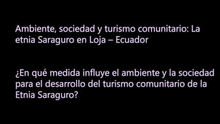 Ambiente, sociedad y turismo comunitario: La
etnia Saraguro en Loja – Ecuador
¿En qué medida influye el ambiente y la sociedad
para el desarrollo del turismo comunitario de la
Etnia Saraguro?
 