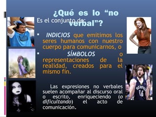 ¿Qué es lo “no 
Es el conjunvtoe dreb:al”? 
 INDICIOS que emitimos los 
seres humanos con nuestro 
cuerpo para comunicarnos, o 
 SÍMBOLOS o 
representaciones de la 
realidad, creados para el 
mismo fin. 
Las expresiones no verbales 
suelen acompañar al discurso oral 
o escrito, enriqueciendo (o 
dificultando) el acto de 
comunicación. 
 